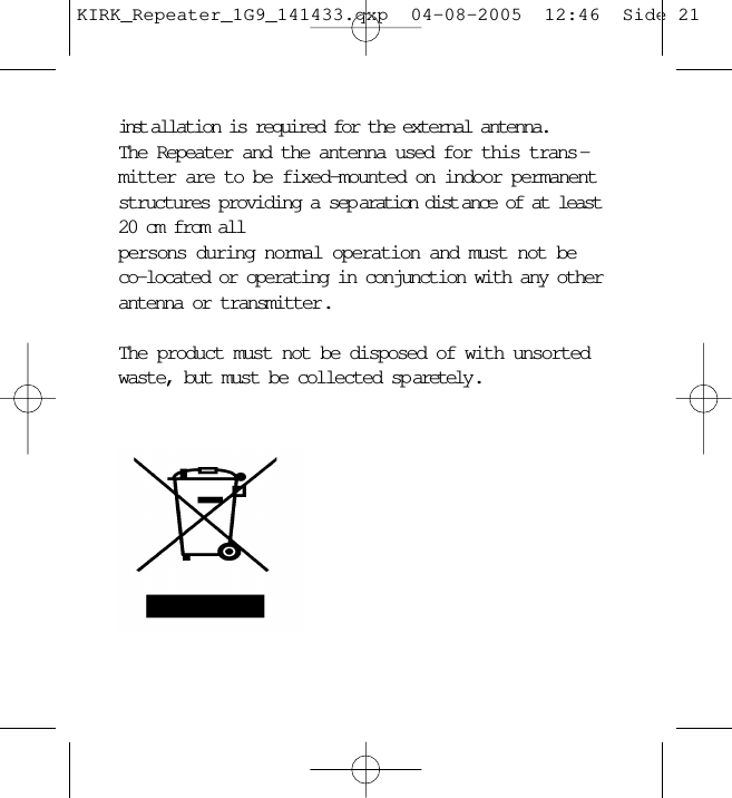 inst allation is required for the external antenna. The Repeater and the antenna used for this trans -mitter are to be fixed-mounted on indoor permanentstructures providing a sep aration dist ance of at least20 cm from all persons during normal operation and must not beco-located or operating in conjunction with any otherantenna or transmitter . The product must not be disposed of with unsortedwaste, but must be collected sp aretely .KIRK_Repeater_1G9_141433.qxp  04-08-2005  12:46  Side 21