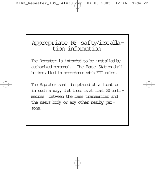 Appropriate RF safty/inst alla -tion information The Repeater is intended to be inst alled byauthorized personal.   The Base Station shallbe inst alled in accordance with FCC rules.  The Repeater shall be placed at a locationin such a way, that there is at least 20 centi -metres  between the base transmitter andthe users body or any other nearby per -sons.KIRK_Repeater_1G9_141433.qxp  04-08-2005  12:46  Side 22