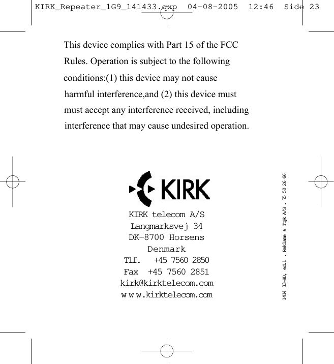 KIRK telecom A/SLangmarksvej 34DK-8700 HorsensDenmarkTlf.   +45 7560 2850Fax  +45 7560 2851kirk@kirktelecom.comwww.kirktelecom.com1414 33-HD, ed.1 . Reklame &amp;  T ryk  A/S . 75 50 26 66KIRK_Repeater_1G9_141433.qxp  04-08-2005  12:46  Side 23This device complies with Part 15 of the FCC Rules. Operation is subject to the following conditions:(1) this device may not cause  harmful interference,and (2) this device must must accept any interference received, including interference that may cause undesired operation.