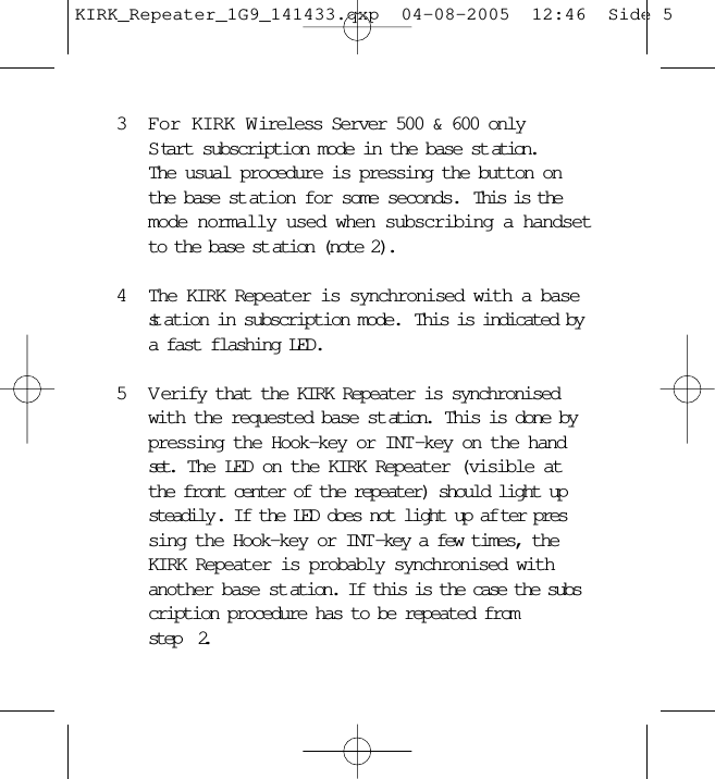 3For KIRK Wireless Server 500 &amp; 600 onlyS tart subscription mode in the base st ation.The usual procedure is pressing the button on the base st ation for some seconds.  This is the mode normally used when subscribing a handsetto the base st ation (note 2).4The KIRK Repeater is synchronised with a base st ation in subscription mode.  This is indicated by a fast flashing LED.5 V erify that the KIRK Repeater is synchronised with the requested base st ation.  This is done by pressing the Hook-key or INT-key on the handset.  The LED on the KIRK Repeater (visible at the front center of the repeater) should light up steadily . If the LED does not light up af ter pressing the Hook-key or INT-key a few times, the KIRK Repeater is probably synchronised with another base st ation. If this is the case the subscription procedure has to be repeated from     step  2.KIRK_Repeater_1G9_141433.qxp  04-08-2005  12:46  Side 5