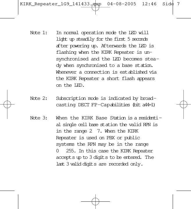 Note 1: In normal operation mode the LED willlight up steadily for the first 5 secondsaf ter powering up.  Af terwards the LED isflashing when the KIRK Repeater is un-synchronised and the LED becomes stea -dy when synchronised to a base st ation.Whenever a connection is est ablished viathe KIRK Repeater a short flash appearson the LED.Note 2: Subscription mode is indicated by broad -casting DECT FP-Capabilities (bit a44=1)Note 3: When the KIRK Base Station is a residenti -al single cell base st ation the valid RPN isin the range 2 7. When the KIRKRepeater is used on PBX or publicsystems the RPN may be in the range0  255. In this case the KIRK Repeateraccept s up to 3 digit s to be entered.  Thelast 3 valid digit s are recorded only.KIRK_Repeater_1G9_141433.qxp  04-08-2005  12:46  Side 7