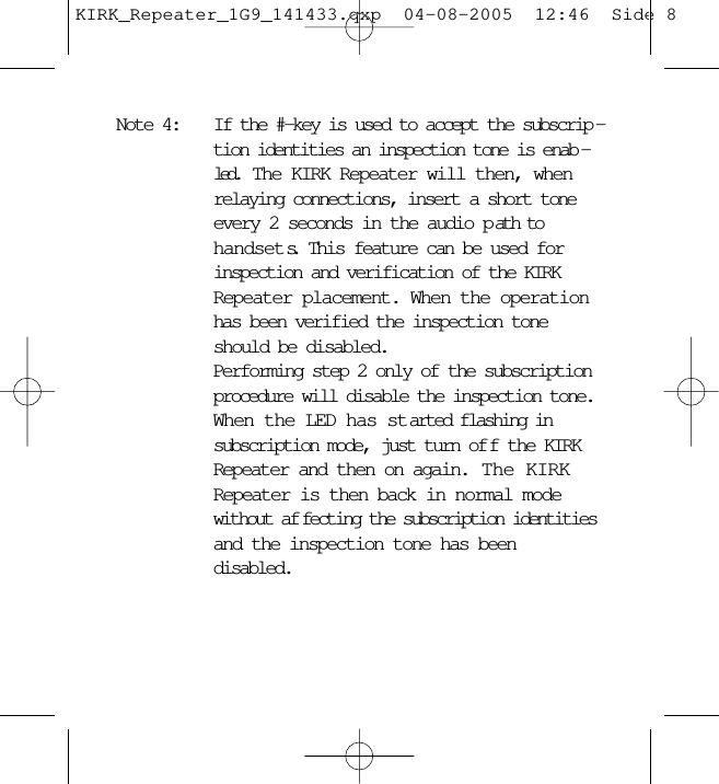 Note 4: If the #-key is used to accept the subscrip -tion identities an inspection tone is enab -led.  The KIRK Repeater will then, whenrelaying connections, insert a short toneevery 2 seconds in the audio p ath tohandsets.  This feature can be used forinspection and verification of the KIRKRepeater placement. When the operationhas been verified the inspection toneshould be disabled.Performing step 2 only of the subscriptionprocedure will disable the inspection tone.When the LED has started flashing insubscription mode, just turn of f the KIRKRepeater and then on again.  The KIRKRepeater is then back in normal modewithout af fecting the subscription identitiesand the inspection tone has beendisabled.KIRK_Repeater_1G9_141433.qxp  04-08-2005  12:46  Side 8