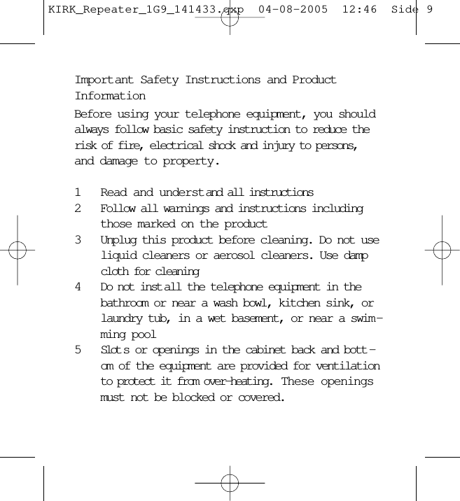 Important Safety Instructions and ProductInformationBefore using your telephone equipment, you shouldalways follow basic safety instruction to reduce therisk of fire, electrical shock and injury to persons,and damage to property.1Read and understand all instructions2Follow all warnings and instructions includingthose marked on the product3Unplug this product before cleaning. Do not useliquid cleaners or aerosol cleaners. Use dampcloth for cleaning4Do not inst all the telephone equipment in thebathroom or near a wash bowl, kitchen sink, orlaundry tub, in a wet basement, or near a swim -ming pool5Slot s or openings in the cabinet back and bott -om of the equipment are provided for ventilationto protect it from over-heating.  These openingsmust not be blocked or covered. KIRK_Repeater_1G9_141433.qxp  04-08-2005  12:46  Side 9