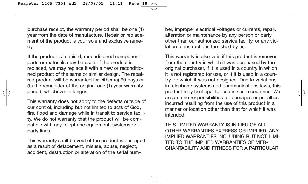 ber, improper electrical voltages or currents, repair,alteration or maintenance by any person or partyother than our authorized service facility, or any vio-lation of instructions furnished by us.This warranty is also void if this product is removedfrom the country in which it was purchased by theoriginal purchaser, if it is used in a country in whichit is not registered for use, or if it is used in a coun-try for which it was not designed. Due to variationsin telephone systems and communications laws, thisproduct may be illegal for use in some countries. Weassume no responsibilities for damages or penaltiesincurred resulting from the use of this product in amanner or location other than that for which it wasintended. THIS LIMITED WARRANTY IS IN LIEU OF ALLOTHER WARRANTIES EXPRESS OR IMPLIED. ANYIMPLIED WARRANTIES INCLUDING BUT NOT LIMI-TED TO THE IMPLIED WARRANTIES OF MER-CHANTABILITY AND FITNESS FOR A PARTICULARpurchase receipt, the warranty period shall be one (1)year from the date of manufacture. Repair or replace-ment of the product is your sole and exclusive reme-dy.If the product is repaired, reconditioned componentparts or materials may be used. If the product isreplaced, we may replace it with a new or reconditio-ned product of the same or similar design. The repai-red product will be warranted for either (a) 90 days or(b) the remainder of the original one (1) year warrantyperiod, whichever is longer.This warranty does not apply to the defects outside ofour control, including but not limited to acts of God,fire, flood and damage while in transit to service facili-ty. We do not warranty that the product will be com-patible with any telephone equipment, systems orparty lines.This warranty shall be void of the product is damagedas a result of defacement, misuse, abuse, neglect,accident, destruction or alteration of the serial num-Reapeter 1405 7301 ed1  28/09/01  11:41  Page 18