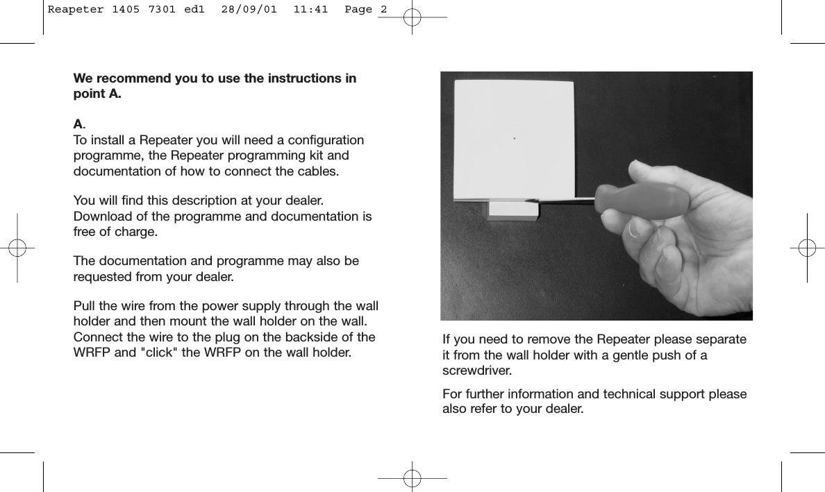 We recommend you to use the instructions inpoint A.A.To install a Repeater you will need a configurationprogramme, the Repeater programming kit anddocumentation of how to connect the cables.You will find this description at your dealer.Download of the programme and documentation isfree of charge.The documentation and programme may also berequested from your dealer.Pull the wire from the power supply through the wallholder and then mount the wall holder on the wall.Connect the wire to the plug on the backside of theWRFP and &quot;click&quot; the WRFP on the wall holder. If you need to remove the Repeater please separateit from the wall holder with a gentle push of ascrewdriver.For further information and technical support pleasealso refer to your dealer.Reapeter 1405 7301 ed1  28/09/01  11:41  Page 2