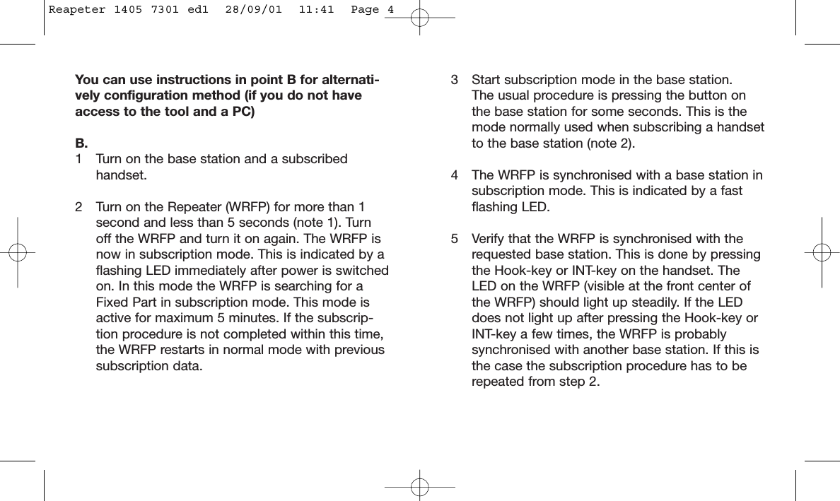 You can use instructions in point B for alternati-vely configuration method (if you do not haveaccess to the tool and a PC) B.1 Turn on the base station and a subscribed handset.2 Turn on the Repeater (WRFP) for more than 1 second and less than 5 seconds (note 1). Turn off the WRFP and turn it on again. The WRFP is now in subscription mode. This is indicated by a flashing LED immediately after power is switchedon. In this mode the WRFP is searching for a Fixed Part in subscription mode. This mode is active for maximum 5 minutes. If the subscrip-tion procedure is not completed within this time, the WRFP restarts in normal mode with previous subscription data.3 Start subscription mode in the base station.The usual procedure is pressing the button on the base station for some seconds. This is the mode normally used when subscribing a handsetto the base station (note 2).4 The WRFP is synchronised with a base station insubscription mode. This is indicated by a fast flashing LED.5 Verify that the WRFP is synchronised with the requested base station. This is done by pressing the Hook-key or INT-key on the handset. The LED on the WRFP (visible at the front center of the WRFP) should light up steadily. If the LED does not light up after pressing the Hook-key or INT-key a few times, the WRFP is probably synchronised with another base station. If this is the case the subscription procedure has to be repeated from step 2.Reapeter 1405 7301 ed1  28/09/01  11:41  Page 4