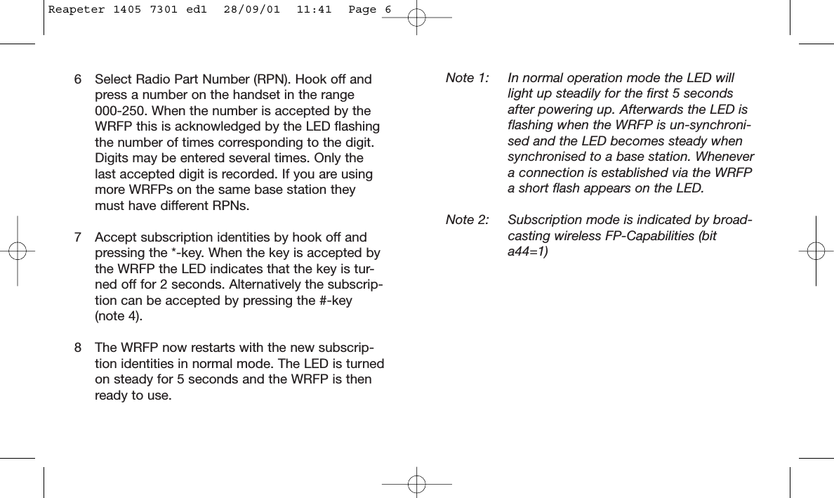 6 Select Radio Part Number (RPN). Hook off and press a number on the handset in the range 000-250. When the number is accepted by the WRFP this is acknowledged by the LED flashing the number of times corresponding to the digit. Digits may be entered several times. Only the last accepted digit is recorded. If you are using more WRFPs on the same base station they must have different RPNs.7 Accept subscription identities by hook off and pressing the *-key. When the key is accepted by the WRFP the LED indicates that the key is tur-ned off for 2 seconds. Alternatively the subscrip-tion can be accepted by pressing the #-key(note 4).8 The WRFP now restarts with the new subscrip-tion identities in normal mode. The LED is turnedon steady for 5 seconds and the WRFP is then ready to use.Note 1: In normal operation mode the LED willlight up steadily for the first 5 secondsafter powering up. Afterwards the LED isflashing when the WRFP is un-synchroni-sed and the LED becomes steady whensynchronised to a base station. Whenevera connection is established via the WRFPa short flash appears on the LED.Note 2: Subscription mode is indicated by broad-casting wireless FP-Capabilities (bita44=1)Reapeter 1405 7301 ed1  28/09/01  11:41  Page 6