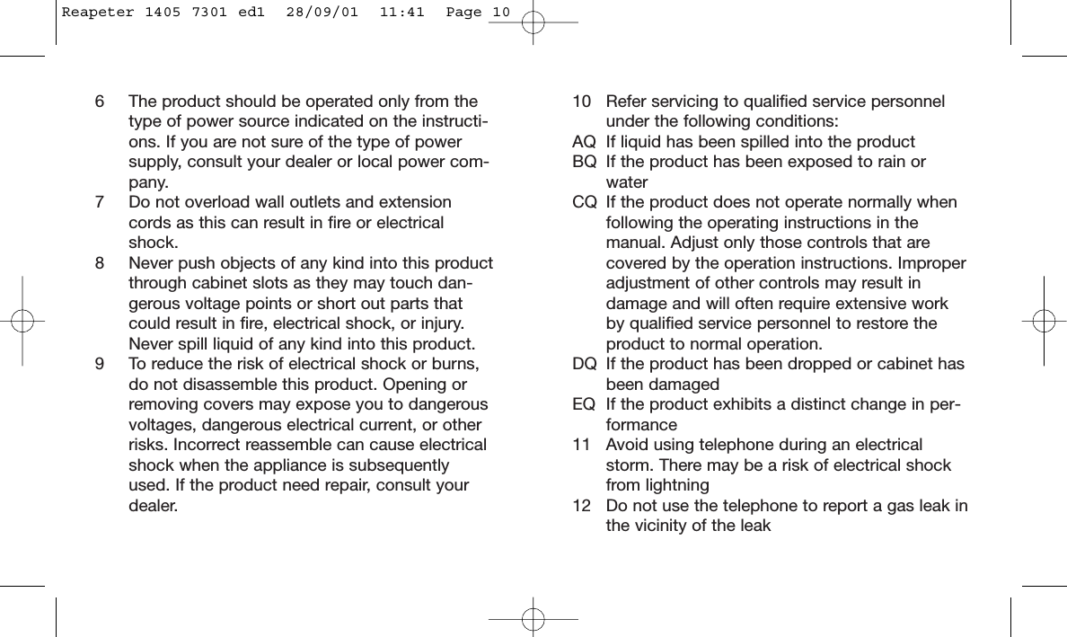 10 Refer servicing to qualified service personnelunder the following conditions:AQ If liquid has been spilled into the productBQ If the product has been exposed to rain orwaterCQ If the product does not operate normally whenfollowing the operating instructions in themanual. Adjust only those controls that arecovered by the operation instructions. Improperadjustment of other controls may result indamage and will often require extensive workby qualified service personnel to restore theproduct to normal operation.DQ If the product has been dropped or cabinet hasbeen damagedEQ If the product exhibits a distinct change in per-formance11 Avoid using telephone during an electricalstorm. There may be a risk of electrical shockfrom lightning12 Do not use the telephone to report a gas leak inthe vicinity of the leak6 The product should be operated only from thetype of power source indicated on the instructi-ons. If you are not sure of the type of powersupply, consult your dealer or local power com-pany.7 Do not overload wall outlets and extensioncords as this can result in fire or electricalshock.8 Never push objects of any kind into this productthrough cabinet slots as they may touch dan-gerous voltage points or short out parts thatcould result in fire, electrical shock, or injury.Never spill liquid of any kind into this product.9 To reduce the risk of electrical shock or burns,do not disassemble this product. Opening orremoving covers may expose you to dangerousvoltages, dangerous electrical current, or otherrisks. Incorrect reassemble can cause electricalshock when the appliance is subsequentlyused. If the product need repair, consult yourdealer.Reapeter 1405 7301 ed1  28/09/01  11:41  Page 10