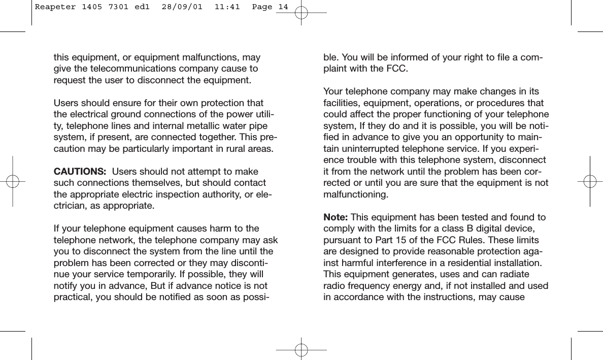 ble. You will be informed of your right to file a com-plaint with the FCC.Your telephone company may make changes in itsfacilities, equipment, operations, or procedures thatcould affect the proper functioning of your telephonesystem, If they do and it is possible, you will be noti-fied in advance to give you an opportunity to main-tain uninterrupted telephone service. If you experi-ence trouble with this telephone system, disconnectit from the network until the problem has been cor-rected or until you are sure that the equipment is notmalfunctioning.Note: This equipment has been tested and found tocomply with the limits for a class B digital device,pursuant to Part 15 of the FCC Rules. These limitsare designed to provide reasonable protection aga-inst harmful interference in a residential installation.This equipment generates, uses and can radiateradio frequency energy and, if not installed and usedin accordance with the instructions, may causethis equipment, or equipment malfunctions, maygive the telecommunications company cause torequest the user to disconnect the equipment.Users should ensure for their own protection thatthe electrical ground connections of the power utili-ty, telephone lines and internal metallic water pipesystem, if present, are connected together. This pre-caution may be particularly important in rural areas.CAUTIONS:  Users should not attempt to makesuch connections themselves, but should contactthe appropriate electric inspection authority, or ele-ctrician, as appropriate.If your telephone equipment causes harm to thetelephone network, the telephone company may askyou to disconnect the system from the line until theproblem has been corrected or they may disconti-nue your service temporarily. If possible, they willnotify you in advance, But if advance notice is notpractical, you should be notified as soon as possi-Reapeter 1405 7301 ed1  28/09/01  11:41  Page 14