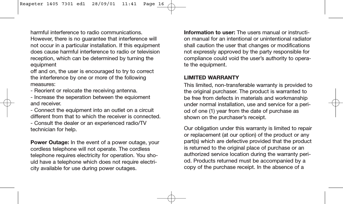 Information to user: The users manual or instructi-on manual for an intentional or unintentional radiatorshall caution the user that changes or modificationsnot expressly approved by the party responsible forcompliance could void the user’s authority to opera-te the equipment.LIMITED WARRANTYThis limited, non-transferable warranty is provided tothe original purchaser. The product is warranted tobe free from defects in materials and workmanshipunder normal installation, use and service for a peri-od of one (1) year from the date of purchase asshown on the purchaser’s receipt. Our obligation under this warranty is limited to repairor replacement (at our option) of the product or anypart(s) which are defective provided that the productis returned to the original place of purchase or anauthorized service location during the warranty peri-od. Products returned must be accompanied by acopy of the purchase receipt. In the absence of aharmful interference to radio communications.However, there is no guarantee that interference willnot occur in a particular installation. If this equipmentdoes cause harmful interference to radio or televisionreception, which can be determined by turning theequipment off and on, the user is encouraged to try to correctthe interference by one or more of the following measures:- Reorient or relocate the receiving antenna.- Increase the seperation between the equioment and receiver.- Connect the equipment into an outlet on a circuitdifferent from that to which the receiver is connected.- Consult the dealer or an experienced radio/TVtechnician for help.Power Outage: In the event of a power outage, yourcordless telephone will not operate. The cordlesstelephone requires electricity for operation. You sho-uld have a telephone which does not require electri-city available for use during power outages.Reapeter 1405 7301 ed1  28/09/01  11:41  Page 16