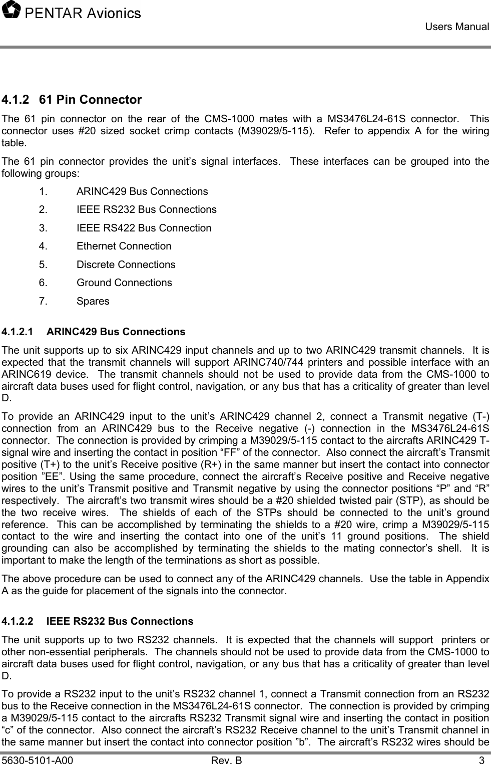    Users Manual    5630-5101-A00 Rev. B  3 4.1.2  61 Pin Connector The 61 pin connector on the rear of the CMS-1000 mates with a MS3476L24-61S connector.  This connector uses #20 sized socket crimp contacts (M39029/5-115).  Refer to appendix A for the wiring table. The 61 pin connector provides the unit’s signal interfaces.  These interfaces can be grouped into the following groups: 1.  ARINC429 Bus Connections 2.  IEEE RS232 Bus Connections 3.  IEEE RS422 Bus Connection 4. Ethernet Connection 5. Discrete Connections 6. Ground Connections 7. Spares 4.1.2.1 ARINC429 Bus Connections The unit supports up to six ARINC429 input channels and up to two ARINC429 transmit channels.  It is expected that the transmit channels will support ARINC740/744 printers and possible interface with an ARINC619 device.  The transmit channels should not be used to provide data from the CMS-1000 to aircraft data buses used for flight control, navigation, or any bus that has a criticality of greater than level D.   To provide an ARINC429 input to the unit’s ARINC429 channel 2, connect a Transmit negative (T-) connection from an ARINC429 bus to the Receive negative (-) connection in the MS3476L24-61S connector.  The connection is provided by crimping a M39029/5-115 contact to the aircrafts ARINC429 T- signal wire and inserting the contact in position “FF” of the connector.  Also connect the aircraft’s Transmit positive (T+) to the unit’s Receive positive (R+) in the same manner but insert the contact into connector position ”EE”. Using the same procedure, connect the aircraft’s Receive positive and Receive negative wires to the unit’s Transmit positive and Transmit negative by using the connector positions “P” and “R” respectively.  The aircraft’s two transmit wires should be a #20 shielded twisted pair (STP), as should be the two receive wires.  The shields of each of the STPs should be connected to the unit’s ground reference.  This can be accomplished by terminating the shields to a #20 wire, crimp a M39029/5-115 contact to the wire and inserting the contact into one of the unit’s 11 ground positions.  The shield grounding can also be accomplished by terminating the shields to the mating connector’s shell.  It is important to make the length of the terminations as short as possible. The above procedure can be used to connect any of the ARINC429 channels.  Use the table in Appendix A as the guide for placement of the signals into the connector. 4.1.2.2  IEEE RS232 Bus Connections The unit supports up to two RS232 channels.  It is expected that the channels will support  printers or other non-essential peripherals.  The channels should not be used to provide data from the CMS-1000 to aircraft data buses used for flight control, navigation, or any bus that has a criticality of greater than level D.   To provide a RS232 input to the unit’s RS232 channel 1, connect a Transmit connection from an RS232 bus to the Receive connection in the MS3476L24-61S connector.  The connection is provided by crimping a M39029/5-115 contact to the aircrafts RS232 Transmit signal wire and inserting the contact in position “c” of the connector.  Also connect the aircraft’s RS232 Receive channel to the unit’s Transmit channel in the same manner but insert the contact into connector position ”b”.  The aircraft’s RS232 wires should be 