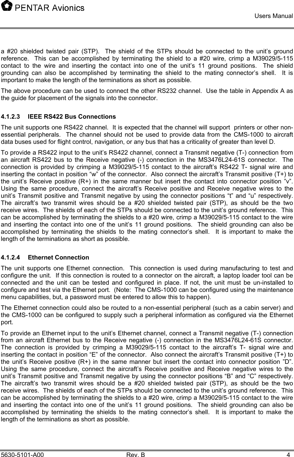    Users Manual    5630-5101-A00 Rev. B  4 a #20 shielded twisted pair (STP).  The shield of the STPs should be connected to the unit’s ground reference.  This can be accomplished by terminating the shield to a #20 wire, crimp a M39029/5-115 contact to the wire and inserting the contact into one of the unit’s 11 ground positions.  The shield grounding can also be accomplished by terminating the shield to the mating connector’s shell.  It is important to make the length of the terminations as short as possible. The above procedure can be used to connect the other RS232 channel.  Use the table in Appendix A as the guide for placement of the signals into the connector. 4.1.2.3  IEEE RS422 Bus Connections The unit supports one RS422 channel.  It is expected that the channel will support  printers or other non-essential peripherals.  The channel should not be used to provide data from the CMS-1000 to aircraft data buses used for flight control, navigation, or any bus that has a criticality of greater than level D.   To provide a RS422 input to the unit’s RS422 channel, connect a Transmit negative (T-) connection from an aircraft RS422 bus to the Receive negative (-) connection in the MS3476L24-61S connector.  The connection is provided by crimping a M39029/5-115 contact to the aircraft’s RS422 T- signal wire and inserting the contact in position “w” of the connector.  Also connect the aircraft’s Transmit positive (T+) to the unit’s Receive positive (R+) in the same manner but insert the contact into connector position ”v”. Using the same procedure, connect the aircraft’s Receive positive and Receive negative wires to the unit’s Transmit positive and Transmit negative by using the connector positions “t” and “u” respectively.  The aircraft’s two transmit wires should be a #20 shielded twisted pair (STP), as should be the two receive wires.  The shields of each of the STPs should be connected to the unit’s ground reference.  This can be accomplished by terminating the shields to a #20 wire, crimp a M39029/5-115 contact to the wire and inserting the contact into one of the unit’s 11 ground positions.  The shield grounding can also be accomplished by terminating the shields to the mating connector’s shell.  It is important to make the length of the terminations as short as possible. 4.1.2.4 Ethernet Connection The unit supports one Ethernet connection.  This connection is used during manufacturing to test and configure the unit.  If this connection is routed to a connector on the aircraft, a laptop loader tool can be connected and the unit can be tested and configured in place. If not, the unit must be un-installed to configure and test via the Ethernet port.  (Note:  The CMS-1000 can be configured using the maintenance menu capabilities, but, a password must be entered to allow this to happen). The Ethernet connection could also be routed to a non-essential peripheral (such as a cabin server) and the CMS-1000 can be configured to supply such a peripheral information as configured via the Ethernet port. To provide an Ethernet input to the unit’s Ethernet channel, connect a Transmit negative (T-) connection from an aircraft Ethernet bus to the Receive negative (-) connection in the MS3476L24-61S connector.  The connection is provided by crimping a M39029/5-115 contact to the aircraft’s T- signal wire and inserting the contact in position “E” of the connector.  Also connect the aircraft’s Transmit positive (T+) to the unit’s Receive positive (R+) in the same manner but insert the contact into connector position ”D”. Using the same procedure, connect the aircraft’s Receive positive and Receive negative wires to the unit’s Transmit positive and Transmit negative by using the connector positions “B” and “C” respectively.  The aircraft’s two transmit wires should be a #20 shielded twisted pair (STP), as should be the two receive wires.  The shields of each of the STPs should be connected to the unit’s ground reference.  This can be accomplished by terminating the shields to a #20 wire, crimp a M39029/5-115 contact to the wire and inserting the contact into one of the unit’s 11 ground positions.  The shield grounding can also be accomplished by terminating the shields to the mating connector’s shell.  It is important to make the length of the terminations as short as possible. 