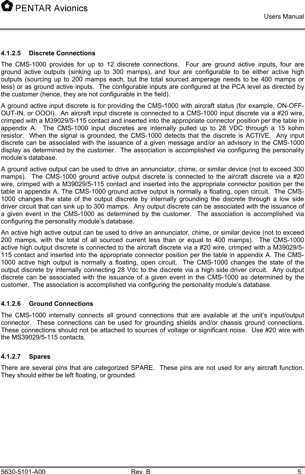    Users Manual    5630-5101-A00 Rev. B  5 4.1.2.5 Discrete Connections The CMS-1000 provides for up to 12 discrete connections.  Four are ground active inputs, four are ground active outputs (sinking up to 300 mamps), and four are configurable to be either active high outputs (sourcing up to 200 mamps each, but the total sourced amperage needs to be 400 mamps or less) or as ground active inputs.  The configurable inputs are configured at the PCA level as directed by the customer (hence, they are not configurable in the field). A ground active input discrete is for providing the CMS-1000 with aircraft status (for example, ON-OFF-OUT-IN, or OOOI).  An aircraft input discrete is connected to a CMS-1000 input discrete via a #20 wire, crimped with a M39029/5-115 contact and inserted into the appropriate connector position per the table in appendix A.  The CMS-1000 input discretes are internally pulled up to 28 VDC through a 15 kohm resistor.  When the signal is grounded, the CMS-1000 detects that the discrete is ACTIVE.  Any input discrete can be associated with the issuance of a given message and/or an advisory in the CMS-1000 display as determined by the customer.  The association is accomplished via configuring the personality module’s database. A ground active output can be used to drive an annunciator, chime, or similar device (not to exceed 300 mamps).  The CMS-1000 ground active output discrete is connected to the aircraft discrete via a #20 wire, crimped with a M39029/5-115 contact and inserted into the appropriate connector position per the table in appendix A. The CMS-1000 ground active output is normally a floating, open circuit.  The CMS-1000 changes the state of the output discrete by internally grounding the discrete through a low side driver circuit that can sink up to 300 mamps.  Any output discrete can be associated with the issuance of a given event in the CMS-1000 as determined by the customer.  The association is accomplished via configuring the personality module’s database. An active high active output can be used to drive an annunciator, chime, or similar device (not to exceed 200 mamps, with the total of all sourced current less than or equal to 400 mamps).  The CMS-1000  active high output discrete is connected to the aircraft discrete via a #20 wire, crimped with a M39029/5-115 contact and inserted into the appropriate connector position per the table in appendix A. The CMS-1000 active high output is normally a floating, open circuit.  The CMS-1000 changes the state of the output discrete by internally connecting 28 Vdc to the discrete via a high side driver circuit.  Any output discrete can be associated with the issuance of a given event in the CMS-1000 as determined by the customer.  The association is accomplished via configuring the personality module’s database. 4.1.2.6 Ground Connections The CMS-1000 internally connects all ground connections that are available at the unit’s input/output connector.  These connections can be used for grounding shields and/or chassis ground connections.  These connections should not be attached to sources of voltage or significant noise.  Use #20 wire with the MS39029/5-115 contacts. 4.1.2.7 Spares There are several pins that are categorized SPARE.  These pins are not used for any aircraft function.  They should either be left floating, or grounded. 