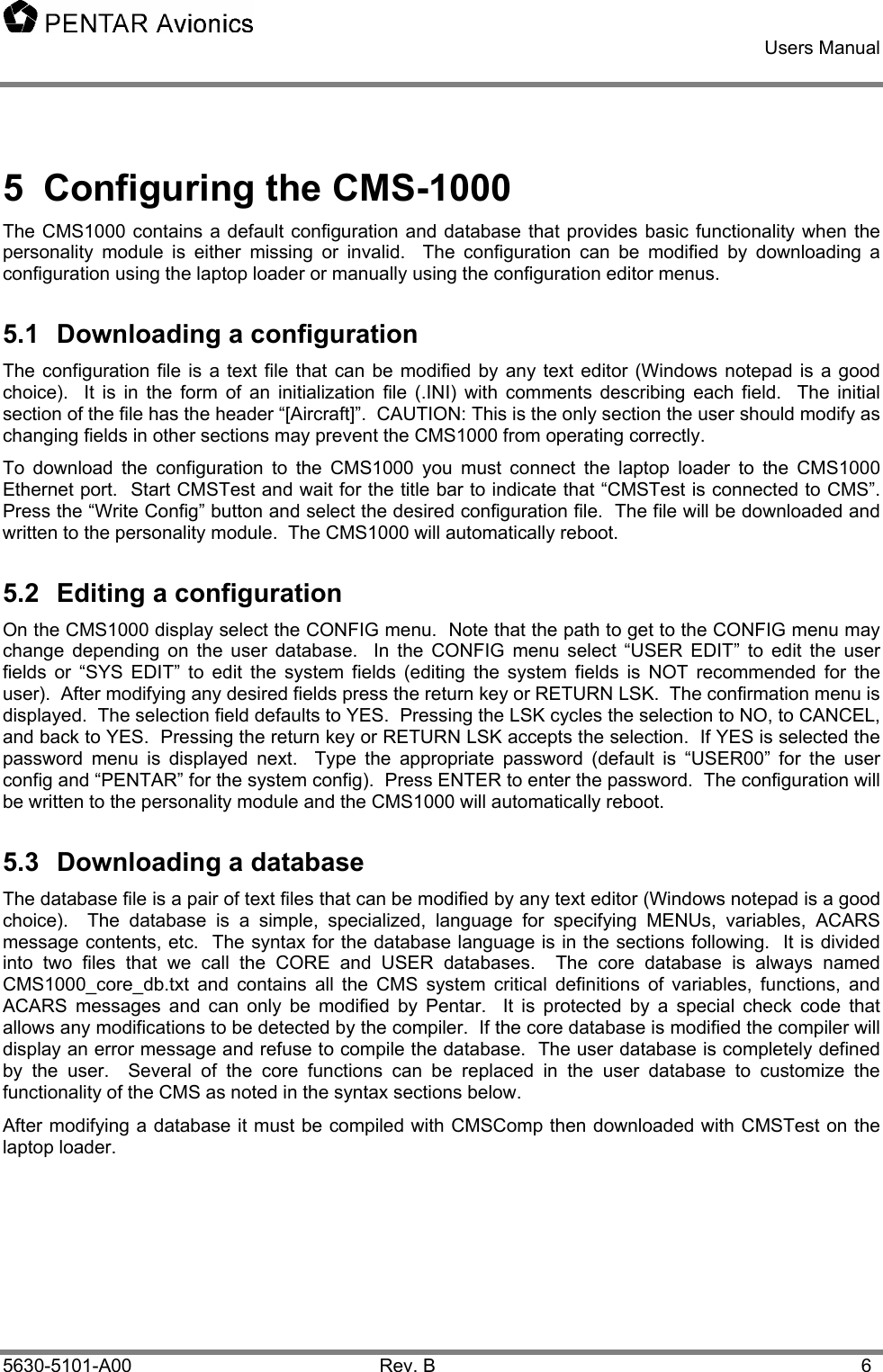    Users Manual    5630-5101-A00 Rev. B  6 5 Configuring the CMS-1000 The CMS1000 contains a default configuration and database that provides basic functionality when the personality module is either missing or invalid.  The configuration can be modified by downloading a configuration using the laptop loader or manually using the configuration editor menus. 5.1  Downloading a configuration The configuration file is a text file that can be modified by any text editor (Windows notepad is a good choice).  It is in the form of an initialization file (.INI) with comments describing each field.  The initial section of the file has the header “[Aircraft]”.  CAUTION: This is the only section the user should modify as changing fields in other sections may prevent the CMS1000 from operating correctly. To download the configuration to the CMS1000 you must connect the laptop loader to the CMS1000 Ethernet port.  Start CMSTest and wait for the title bar to indicate that “CMSTest is connected to CMS”.  Press the “Write Config” button and select the desired configuration file.  The file will be downloaded and written to the personality module.  The CMS1000 will automatically reboot. 5.2  Editing a configuration On the CMS1000 display select the CONFIG menu.  Note that the path to get to the CONFIG menu may change depending on the user database.  In the CONFIG menu select “USER EDIT” to edit the user fields or “SYS EDIT” to edit the system fields (editing the system fields is NOT recommended for the user).  After modifying any desired fields press the return key or RETURN LSK.  The confirmation menu is displayed.  The selection field defaults to YES.  Pressing the LSK cycles the selection to NO, to CANCEL, and back to YES.  Pressing the return key or RETURN LSK accepts the selection.  If YES is selected the password menu is displayed next.  Type the appropriate password (default is “USER00” for the user config and “PENTAR” for the system config).  Press ENTER to enter the password.  The configuration will be written to the personality module and the CMS1000 will automatically reboot. 5.3  Downloading a database The database file is a pair of text files that can be modified by any text editor (Windows notepad is a good choice).  The database is a simple, specialized, language for specifying MENUs, variables, ACARS message contents, etc.  The syntax for the database language is in the sections following.  It is divided into two files that we call the CORE and USER databases.  The core database is always named CMS1000_core_db.txt and contains all the CMS system critical definitions of variables, functions, and ACARS messages and can only be modified by Pentar.  It is protected by a special check code that allows any modifications to be detected by the compiler.  If the core database is modified the compiler will display an error message and refuse to compile the database.  The user database is completely defined by the user.  Several of the core functions can be replaced in the user database to customize the functionality of the CMS as noted in the syntax sections below. After modifying a database it must be compiled with CMSComp then downloaded with CMSTest on the laptop loader. 