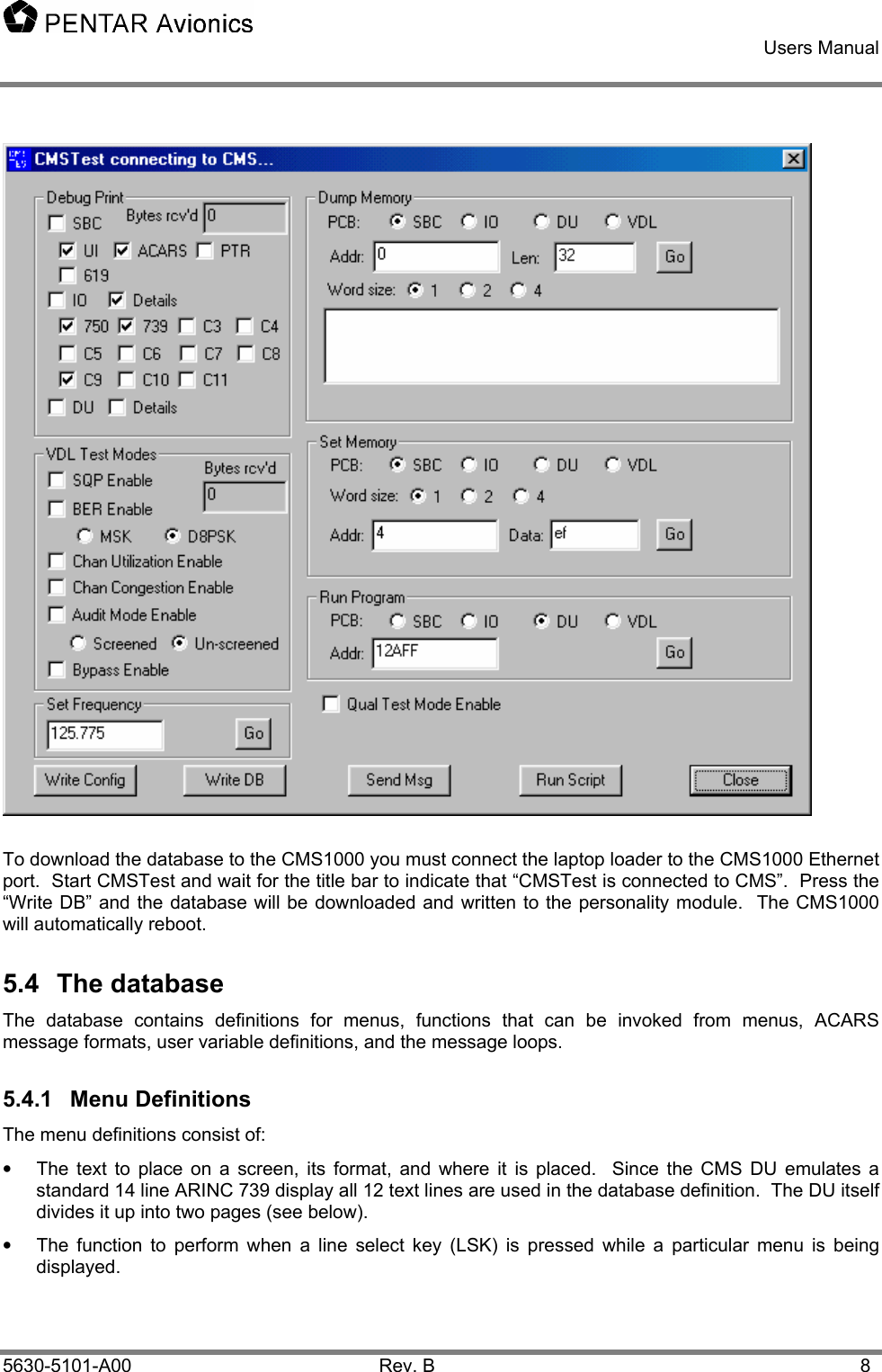    Users Manual    5630-5101-A00 Rev. B  8  To download the database to the CMS1000 you must connect the laptop loader to the CMS1000 Ethernet port.  Start CMSTest and wait for the title bar to indicate that “CMSTest is connected to CMS”.  Press the “Write DB” and the database will be downloaded and written to the personality module.  The CMS1000 will automatically reboot. 5.4 The database The database contains definitions for menus, functions that can be invoked from menus, ACARS message formats, user variable definitions, and the message loops. 5.4.1 Menu Definitions The menu definitions consist of: •  The text to place on a screen, its format, and where it is placed.  Since the CMS DU emulates a standard 14 line ARINC 739 display all 12 text lines are used in the database definition.  The DU itself divides it up into two pages (see below). •  The function to perform when a line select key (LSK) is pressed while a particular menu is being displayed.   