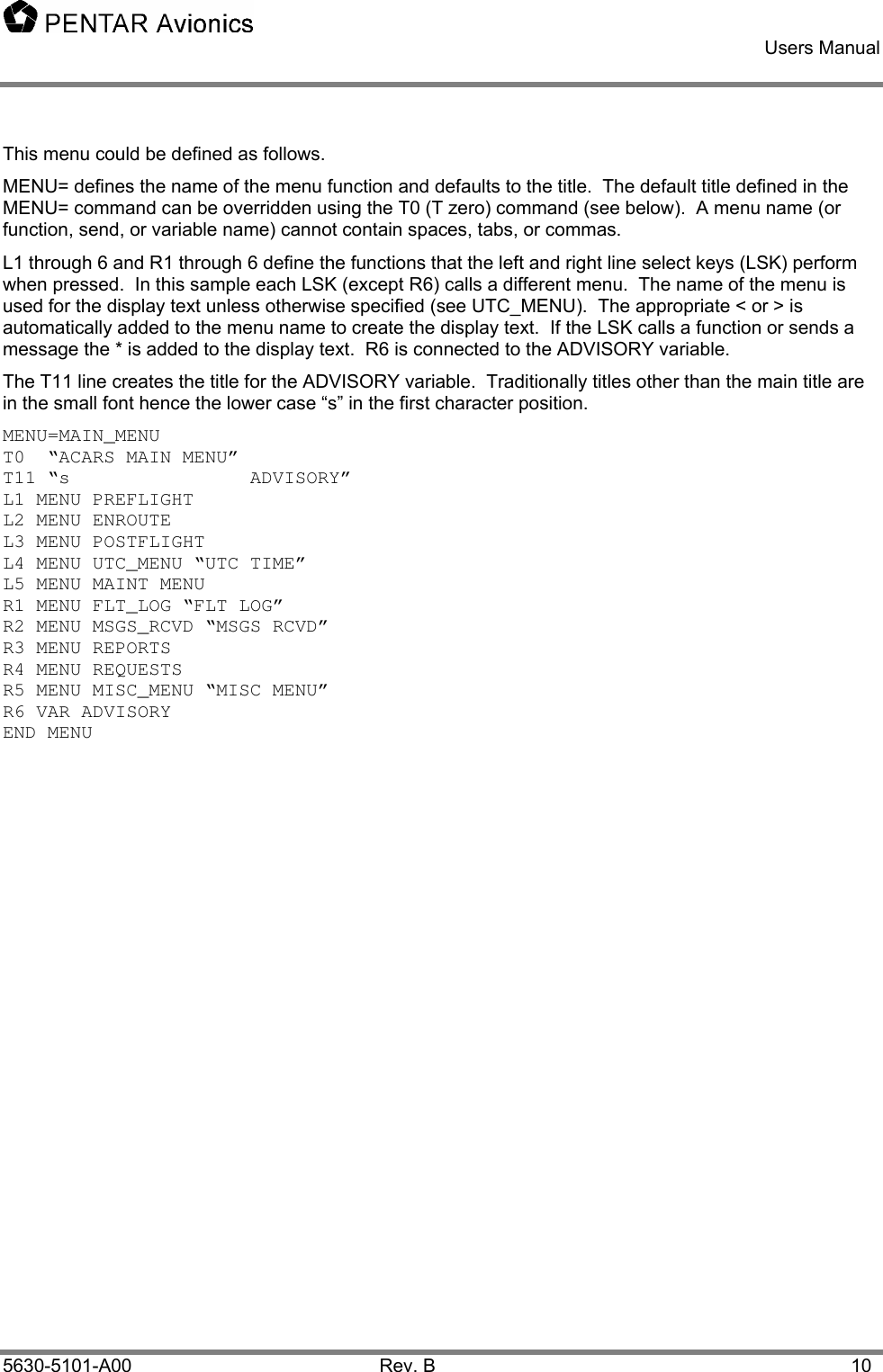    Users Manual    5630-5101-A00 Rev. B  10 This menu could be defined as follows.   MENU= defines the name of the menu function and defaults to the title.  The default title defined in the MENU= command can be overridden using the T0 (T zero) command (see below).  A menu name (or function, send, or variable name) cannot contain spaces, tabs, or commas. L1 through 6 and R1 through 6 define the functions that the left and right line select keys (LSK) perform when pressed.  In this sample each LSK (except R6) calls a different menu.  The name of the menu is used for the display text unless otherwise specified (see UTC_MENU).  The appropriate &lt; or &gt; is automatically added to the menu name to create the display text.  If the LSK calls a function or sends a message the * is added to the display text.  R6 is connected to the ADVISORY variable. The T11 line creates the title for the ADVISORY variable.  Traditionally titles other than the main title are in the small font hence the lower case “s” in the first character position. MENU=MAIN_MENU T0  “ACARS MAIN MENU” T11 “s                ADVISORY” L1 MENU PREFLIGHT L2 MENU ENROUTE L3 MENU POSTFLIGHT L4 MENU UTC_MENU “UTC TIME” L5 MENU MAINT MENU R1 MENU FLT_LOG “FLT LOG” R2 MENU MSGS_RCVD “MSGS RCVD” R3 MENU REPORTS R4 MENU REQUESTS R5 MENU MISC_MENU “MISC MENU” R6 VAR ADVISORY END MENU 