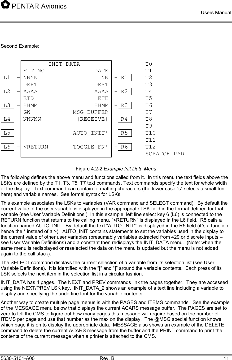    Users Manual    5630-5101-A00 Rev. B  11  Second Example:             INIT DATA        T0     FLT NO              DATE       T1 L1  - NNNN                  NN - R1   T2     DEPT                DEST       T3 L2  - AAAA                AAAA - R2   T4     ETD                  ETE       T5 L3  - HHMM                HHMM - R3   T6     GW            MSG BUFFER        T7 L4  - NNNNN          [RECEIVE] - R4   T8           T9 L5  -               AUTO_INIT* - R5   T10           T11 L6  - &lt;RETURN       TOGGLE FN* - R6   T12           SCRATCH PAD  Figure 4.2-2 Example Init Data Menu The following defines the above menu and functions called from it.  In this menu the text fields above the LSKs are defined by the T1, T3, T5, T7 text commands. Text commands specify the text for whole width of the display.  Text command can contain formatting characters (the lower case “s” selects a small font here) and variable names.  See formal syntax for LSKs. This example associates the LSKs to variables (VAR command and SELECT command).  By default the current value of the user variable is displayed in the appropriate LSK field in the format defined for that variable (see User Variable Definitions.)  In this example, left line select key 6 (L6) is connected to the RETURN function that returns to the calling menu. “&lt;RETURN” is displayed in the L6 field.  R5 calls a function named AUTO_INIT.  By default the text “AUTO_INIT*” is displayed in the R5 field (it”s a function hence the * instead of a &gt;).  AUTO_INIT contains statements to set the variables used in the display to the current value of other user variables (presumably variables extracted from 429 or discrete inputs – see User Variable Definitions) and a constant then redisplays the INIT_DATA menu.  (Note: when the same menu is redisplayed or reselected the data on the menu is updated but the menu is not added again to the call stack).   The SELECT command displays the current selection of a variable from its selection list (see User Variable Definitions).  It is identified with the “[“ and “]” around the variable contents.  Each press of its LSK selects the next item in the selection list in a circular fashion. INIT_DATA has 4 pages.  The NEXT and PREV commands link the pages together.  They are accessed using the NEXT/PREV LSK key.  INIT_DATA_2 shows an example of a text line including a variable to display and specifying the underline font for the variable contents. Another way to create multiple page menus is with the PAGES and ITEMS commands.  See the example of the MESSAGE menu below that displays the current ACARS message buffer.  The PAGES are set to zero to tell the CMS to figure out how many pages this message will require based on the number of ITEMS per page and use that number as the max on the display.  The @MSG special function knows which page it is on to display the appropriate data.  MESSAGE also shows an example of the DELETE command to delete the current ACARS message from the buffer and the PRINT command to print the contents of the current message when a printer is attached to the CMS. 