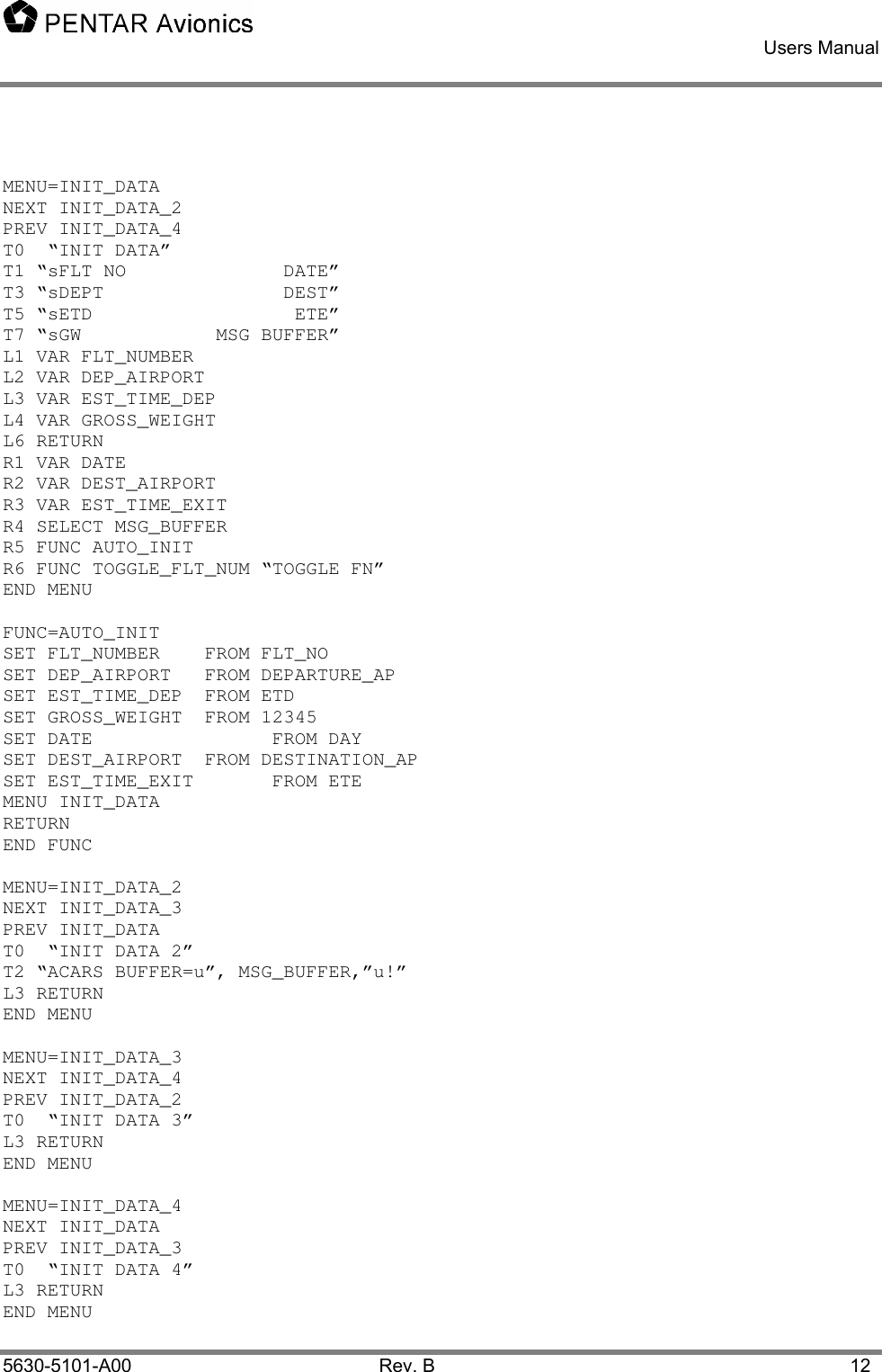    Users Manual    5630-5101-A00 Rev. B  12  MENU=INIT_DATA NEXT INIT_DATA_2 PREV INIT_DATA_4 T0  “INIT DATA” T1 “sFLT NO              DATE” T3 “sDEPT                DEST” T5 “sETD                  ETE” T7 “sGW            MSG BUFFER” L1 VAR FLT_NUMBER  L2 VAR DEP_AIRPORT  L3 VAR EST_TIME_DEP   L4 VAR GROSS_WEIGHT   L6 RETURN R1 VAR DATE       R2 VAR DEST_AIRPORT   R3 VAR EST_TIME_EXIT  R4 SELECT MSG_BUFFER R5 FUNC AUTO_INIT R6 FUNC TOGGLE_FLT_NUM “TOGGLE FN” END MENU  FUNC=AUTO_INIT SET FLT_NUMBER   FROM FLT_NO SET DEP_AIRPORT   FROM DEPARTURE_AP SET EST_TIME_DEP  FROM ETD SET GROSS_WEIGHT  FROM 12345 SET DATE       FROM DAY SET DEST_AIRPORT  FROM DESTINATION_AP SET EST_TIME_EXIT   FROM ETE MENU INIT_DATA RETURN END FUNC  MENU=INIT_DATA_2 NEXT INIT_DATA_3 PREV INIT_DATA T0  “INIT DATA 2” T2 “ACARS BUFFER=u”, MSG_BUFFER,”u!” L3 RETURN END MENU  MENU=INIT_DATA_3 NEXT INIT_DATA_4 PREV INIT_DATA_2 T0  “INIT DATA 3” L3 RETURN END MENU  MENU=INIT_DATA_4 NEXT INIT_DATA PREV INIT_DATA_3 T0  “INIT DATA 4” L3 RETURN END MENU  