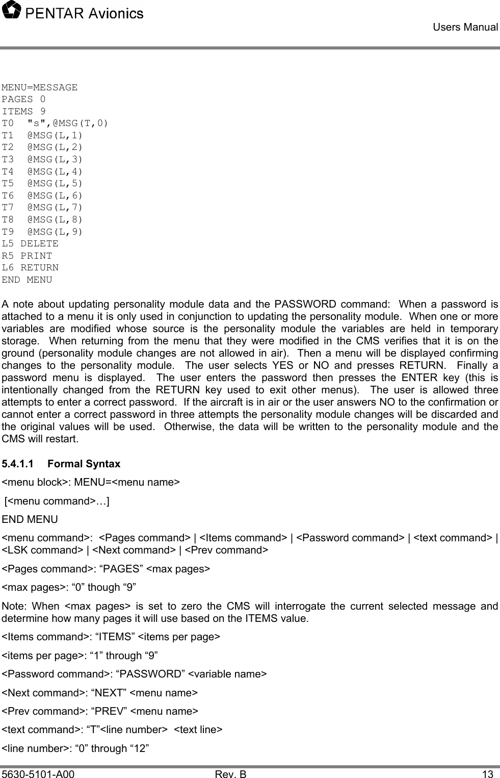    Users Manual    5630-5101-A00 Rev. B  13 MENU=MESSAGE PAGES 0 ITEMS 9 T0  &quot;s&quot;,@MSG(T,0) T1  @MSG(L,1) T2  @MSG(L,2) T3  @MSG(L,3) T4  @MSG(L,4) T5  @MSG(L,5) T6  @MSG(L,6) T7  @MSG(L,7) T8  @MSG(L,8) T9  @MSG(L,9) L5 DELETE R5 PRINT L6 RETURN END MENU  A note about updating personality module data and the PASSWORD command:  When a password is attached to a menu it is only used in conjunction to updating the personality module.  When one or more variables are modified whose source is the personality module the variables are held in temporary storage.  When returning from the menu that they were modified in the CMS verifies that it is on the ground (personality module changes are not allowed in air).  Then a menu will be displayed confirming changes to the personality module.  The user selects YES or NO and presses RETURN.  Finally a password menu is displayed.  The user enters the password then presses the ENTER key (this is intentionally changed from the RETURN key used to exit other menus).  The user is allowed three attempts to enter a correct password.  If the aircraft is in air or the user answers NO to the confirmation or cannot enter a correct password in three attempts the personality module changes will be discarded and the original values will be used.  Otherwise, the data will be written to the personality module and the CMS will restart. 5.4.1.1 Formal Syntax &lt;menu block&gt;: MENU=&lt;menu name&gt;   [&lt;menu command&gt;…]  END MENU &lt;menu command&gt;:  &lt;Pages command&gt; | &lt;Items command&gt; | &lt;Password command&gt; | &lt;text command&gt; | &lt;LSK command&gt; | &lt;Next command&gt; | &lt;Prev command&gt; &lt;Pages command&gt;: “PAGES” &lt;max pages&gt; &lt;max pages&gt;: “0” though “9” Note: When &lt;max pages&gt; is set to zero the CMS will interrogate the current selected message and determine how many pages it will use based on the ITEMS value. &lt;Items command&gt;: “ITEMS” &lt;items per page&gt; &lt;items per page&gt;: “1” through “9” &lt;Password command&gt;: “PASSWORD” &lt;variable name&gt; &lt;Next command&gt;: “NEXT” &lt;menu name&gt; &lt;Prev command&gt;: “PREV” &lt;menu name&gt; &lt;text command&gt;: “T”&lt;line number&gt;  &lt;text line&gt;  &lt;line number&gt;: “0” through “12” 