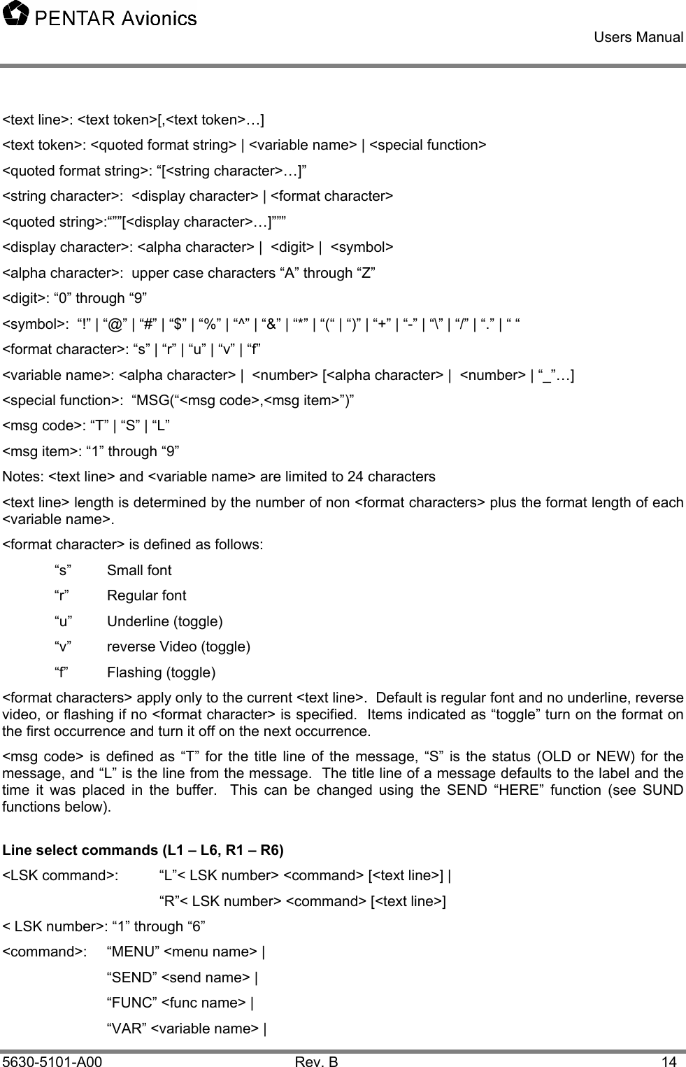    Users Manual    5630-5101-A00 Rev. B  14 &lt;text line&gt;: &lt;text token&gt;[,&lt;text token&gt;…]  &lt;text token&gt;: &lt;quoted format string&gt; | &lt;variable name&gt; | &lt;special function&gt; &lt;quoted format string&gt;: “[&lt;string character&gt;…]” &lt;string character&gt;:  &lt;display character&gt; | &lt;format character&gt; &lt;quoted string&gt;:“””[&lt;display character&gt;…]””” &lt;display character&gt;: &lt;alpha character&gt; |  &lt;digit&gt; |  &lt;symbol&gt;  &lt;alpha character&gt;:  upper case characters “A” through “Z” &lt;digit&gt;: “0” through “9” &lt;symbol&gt;:  “!” | “@” | “#” | “$” | “%” | “^” | “&amp;” | “*” | “(“ | “)” | “+” | “-” | “\” | “/” | “.” | “ “ &lt;format character&gt;: “s” | “r” | “u” | “v” | “f” &lt;variable name&gt;: &lt;alpha character&gt; |  &lt;number&gt; [&lt;alpha character&gt; |  &lt;number&gt; | “_”…] &lt;special function&gt;:  “MSG(“&lt;msg code&gt;,&lt;msg item&gt;”)” &lt;msg code&gt;: “T” | “S” | “L” &lt;msg item&gt;: “1” through “9” Notes: &lt;text line&gt; and &lt;variable name&gt; are limited to 24 characters &lt;text line&gt; length is determined by the number of non &lt;format characters&gt; plus the format length of each &lt;variable name&gt;. &lt;format character&gt; is defined as follows:  “s” Small font “r” Regular font  “u” Underline (toggle)   “v”  reverse Video (toggle)  “f” Flashing (toggle) &lt;format characters&gt; apply only to the current &lt;text line&gt;.  Default is regular font and no underline, reverse video, or flashing if no &lt;format character&gt; is specified.  Items indicated as “toggle” turn on the format on the first occurrence and turn it off on the next occurrence. &lt;msg code&gt; is defined as “T” for the title line of the message, “S” is the status (OLD or NEW) for the message, and “L” is the line from the message.  The title line of a message defaults to the label and the time it was placed in the buffer.  This can be changed using the SEND “HERE” function (see SUND functions below). Line select commands (L1 – L6, R1 – R6) &lt;LSK command&gt;:  “L”&lt; LSK number&gt; &lt;command&gt; [&lt;text line&gt;] |     “R”&lt; LSK number&gt; &lt;command&gt; [&lt;text line&gt;] &lt; LSK number&gt;: “1” through “6” &lt;command&gt;:   “MENU” &lt;menu name&gt; |  “SEND” &lt;send name&gt; | “FUNC” &lt;func name&gt; |   “VAR” &lt;variable name&gt; |  