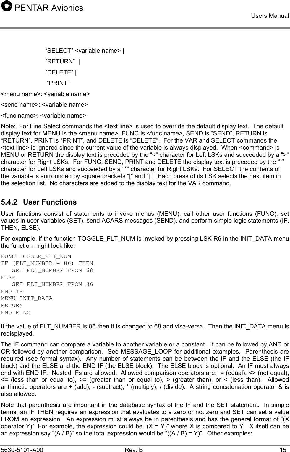    Users Manual    5630-5101-A00 Rev. B  15 “SELECT” &lt;variable name&gt; | “RETURN”  |  “DELETE” |   “PRINT” &lt;menu name&gt;: &lt;variable name&gt;  &lt;send name&gt;: &lt;variable name&gt; &lt;func name&gt;: &lt;variable name&gt; Note:  For Line Select commands the &lt;text line&gt; is used to override the default display text.  The default display text for MENU is the &lt;menu name&gt;, FUNC is &lt;func name&gt;, SEND is “SEND”, RETURN is “RETURN”, PRINT is “PRINT”, and DELETE is “DELETE”.  For the VAR and SELECT commands the &lt;text line&gt; is ignored since the current value of the variable is always displayed.  When &lt;command&gt; is MENU or RETURN the display text is preceded by the “&lt;“ character for Left LSKs and succeeded by a “&gt;“ character for Right LSKs.  For FUNC, SEND, PRINT and DELETE the display text is preceded by the “*” character for Left LSKs and succeeded by a “*” character for Right LSKs.  For SELECT the contents of the variable is surrounded by square brackets “[“ and “]”.  Each press of its LSK selects the next item in the selection list.  No characters are added to the display text for the VAR command.   5.4.2 User Functions User functions consist of statements to invoke menus (MENU), call other user functions (FUNC), set values in user variables (SET), send ACARS messages (SEND), and perform simple logic statements (IF, THEN, ELSE). For example, if the function TOGGLE_FLT_NUM is invoked by pressing LSK R6 in the INIT_DATA menu the function might look like: FUNC=TOGGLE_FLT_NUM IF (FLT_NUMBER = 86) THEN    SET FLT_NUMBER FROM 68 ELSE    SET FLT_NUMBER FROM 86 END IF MENU INIT_DATA RETURN END FUNC  If the value of FLT_NUMBER is 86 then it is changed to 68 and visa-versa.  Then the INIT_DATA menu is redisplayed.   The IF command can compare a variable to another variable or a constant.  It can be followed by AND or OR followed by another comparison.  See MESSAGE_LOOP for additional examples.  Parenthesis are required (see formal syntax).  Any number of statements can be between the IF and the ELSE (the IF block) and the ELSE and the END IF (the ELSE block).  The ELSE block is optional.  An IF must always end with END IF.  Nested IFs are allowed.  Allowed comparison operators are:  = (equal), &lt;&gt; (not equal), &lt;= (less than or equal to), &gt;= (greater than or equal to), &gt; (greater than), or &lt; (less than).  Allowed arithmetic operators are + (add), - (subtract), * (multiply), / (divide).  A string concatenation operator &amp; is also allowed. Note that parenthesis are important in the database syntax of the IF and the SET statement.  In simple terms, an IF THEN requires an expression that evaluates to a zero or not zero and SET can set a value FROM an expression.  An expression must always be in parenthesis and has the general format of “(X operator Y)”. For example, the expression could be “(X = Y)” where X is compared to Y.  X itself can be an expression say “(A / B)” so the total expression would be “((A / B) = Y)”.  Other examples:   