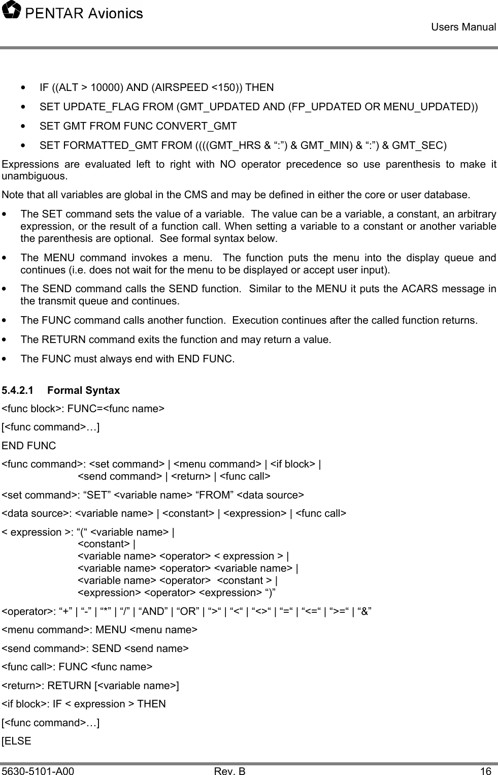    Users Manual    5630-5101-A00 Rev. B  16 •  IF ((ALT &gt; 10000) AND (AIRSPEED &lt;150)) THEN •  SET UPDATE_FLAG FROM (GMT_UPDATED AND (FP_UPDATED OR MENU_UPDATED)) •  SET GMT FROM FUNC CONVERT_GMT •  SET FORMATTED_GMT FROM ((((GMT_HRS &amp; “:”) &amp; GMT_MIN) &amp; “:”) &amp; GMT_SEC) Expressions are evaluated left to right with NO operator precedence so use parenthesis to make it unambiguous.  Note that all variables are global in the CMS and may be defined in either the core or user database. •  The SET command sets the value of a variable.  The value can be a variable, a constant, an arbitrary expression, or the result of a function call. When setting a variable to a constant or another variable the parenthesis are optional.  See formal syntax below. •  The MENU command invokes a menu.  The function puts the menu into the display queue and continues (i.e. does not wait for the menu to be displayed or accept user input). •  The SEND command calls the SEND function.  Similar to the MENU it puts the ACARS message in the transmit queue and continues. •  The FUNC command calls another function.  Execution continues after the called function returns. •  The RETURN command exits the function and may return a value. •  The FUNC must always end with END FUNC. 5.4.2.1 Formal Syntax &lt;func block&gt;: FUNC=&lt;func name&gt; [&lt;func command&gt;…] END FUNC &lt;func command&gt;: &lt;set command&gt; | &lt;menu command&gt; | &lt;if block&gt; |     &lt;send command&gt; | &lt;return&gt; | &lt;func call&gt; &lt;set command&gt;: “SET” &lt;variable name&gt; “FROM” &lt;data source&gt; &lt;data source&gt;: &lt;variable name&gt; | &lt;constant&gt; | &lt;expression&gt; | &lt;func call&gt; &lt; expression &gt;: “(“ &lt;variable name&gt; |  &lt;constant&gt; | &lt;variable name&gt; &lt;operator&gt; &lt; expression &gt; | &lt;variable name&gt; &lt;operator&gt; &lt;variable name&gt; |  &lt;variable name&gt; &lt;operator&gt;  &lt;constant &gt; | &lt;expression&gt; &lt;operator&gt; &lt;expression&gt; “)” &lt;operator&gt;: “+” | “-” | “*” | “/” | “AND” | “OR” | “&gt;“ | “&lt;“ | “&lt;&gt;“ | “=“ | “&lt;=“ | “&gt;=“ | “&amp;” &lt;menu command&gt;: MENU &lt;menu name&gt; &lt;send command&gt;: SEND &lt;send name&gt; &lt;func call&gt;: FUNC &lt;func name&gt; &lt;return&gt;: RETURN [&lt;variable name&gt;] &lt;if block&gt;: IF &lt; expression &gt; THEN [&lt;func command&gt;…] [ELSE 