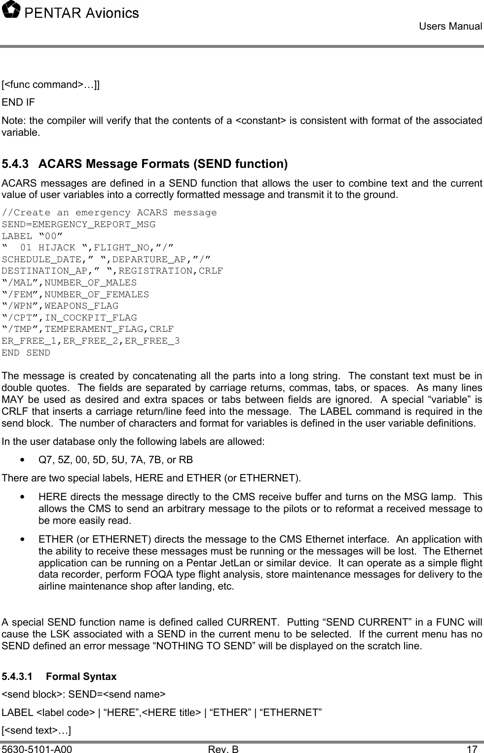    Users Manual    5630-5101-A00 Rev. B  17 [&lt;func command&gt;…]] END IF Note: the compiler will verify that the contents of a &lt;constant&gt; is consistent with format of the associated variable. 5.4.3  ACARS Message Formats (SEND function) ACARS messages are defined in a SEND function that allows the user to combine text and the current value of user variables into a correctly formatted message and transmit it to the ground. //Create an emergency ACARS message  SEND=EMERGENCY_REPORT_MSG LABEL “00” “  01 HIJACK “,FLIGHT_NO,”/” SCHEDULE_DATE,” “,DEPARTURE_AP,”/” DESTINATION_AP,” “,REGISTRATION,CRLF “/MAL”,NUMBER_OF_MALES “/FEM”,NUMBER_OF_FEMALES “/WPN”,WEAPONS_FLAG “/CPT”,IN_COCKPIT_FLAG “/TMP”,TEMPERAMENT_FLAG,CRLF ER_FREE_1,ER_FREE_2,ER_FREE_3 END SEND  The message is created by concatenating all the parts into a long string.  The constant text must be in double quotes.  The fields are separated by carriage returns, commas, tabs, or spaces.  As many lines MAY be used as desired and extra spaces or tabs between fields are ignored.  A special “variable” is CRLF that inserts a carriage return/line feed into the message.  The LABEL command is required in the send block.  The number of characters and format for variables is defined in the user variable definitions. In the user database only the following labels are allowed: •  Q7, 5Z, 00, 5D, 5U, 7A, 7B, or RB There are two special labels, HERE and ETHER (or ETHERNET).   •  HERE directs the message directly to the CMS receive buffer and turns on the MSG lamp.  This allows the CMS to send an arbitrary message to the pilots or to reformat a received message to be more easily read. •  ETHER (or ETHERNET) directs the message to the CMS Ethernet interface.  An application with the ability to receive these messages must be running or the messages will be lost.  The Ethernet application can be running on a Pentar JetLan or similar device.  It can operate as a simple flight data recorder, perform FOQA type flight analysis, store maintenance messages for delivery to the airline maintenance shop after landing, etc.   A special SEND function name is defined called CURRENT.  Putting “SEND CURRENT” in a FUNC will cause the LSK associated with a SEND in the current menu to be selected.  If the current menu has no SEND defined an error message “NOTHING TO SEND” will be displayed on the scratch line. 5.4.3.1 Formal Syntax &lt;send block&gt;: SEND=&lt;send name&gt; LABEL &lt;label code&gt; | “HERE”,&lt;HERE title&gt; | “ETHER” | “ETHERNET” [&lt;send text&gt;…] 