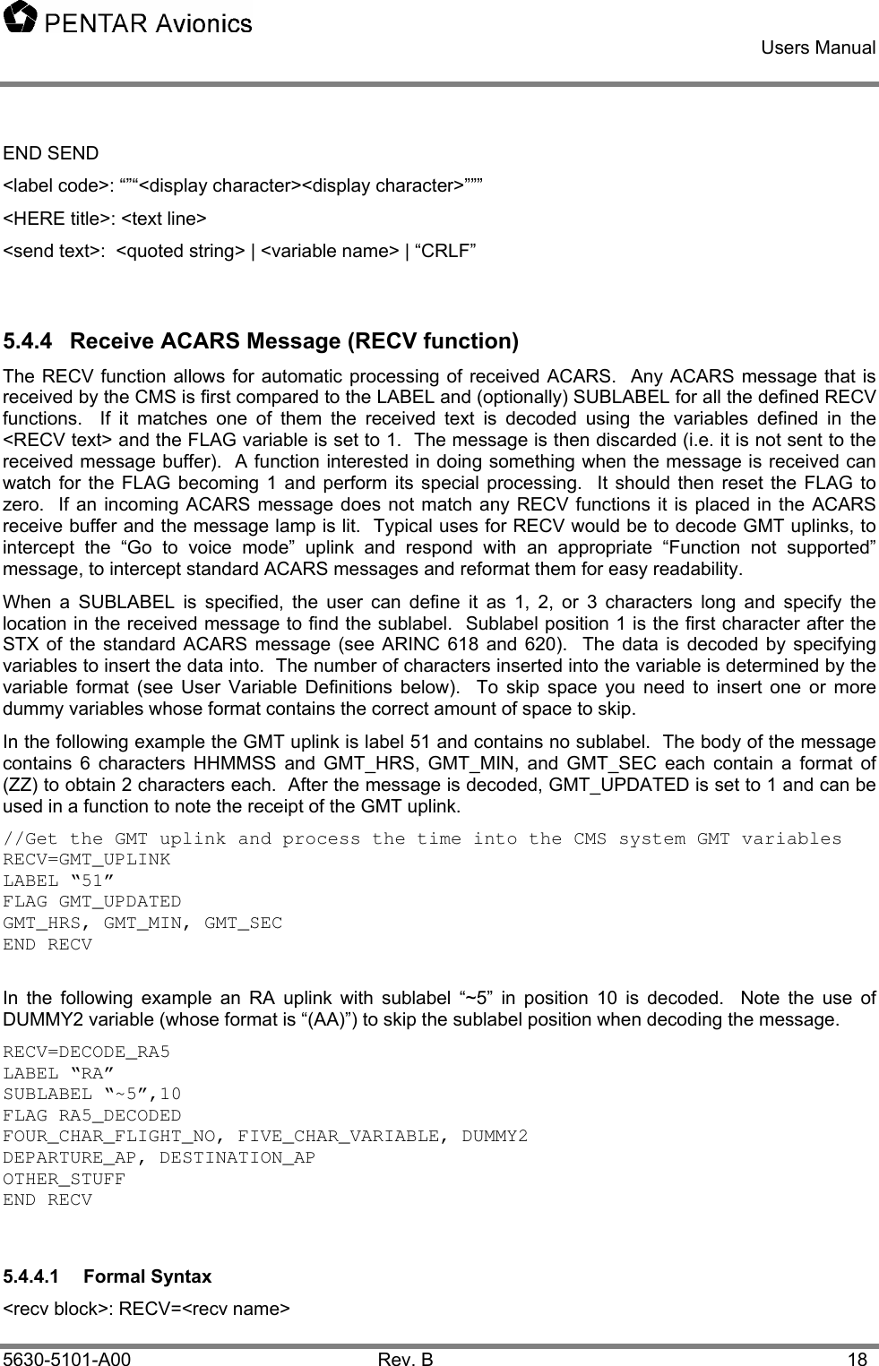    Users Manual    5630-5101-A00 Rev. B  18 END SEND &lt;label code&gt;: “”“&lt;display character&gt;&lt;display character&gt;””” &lt;HERE title&gt;: &lt;text line&gt; &lt;send text&gt;:  &lt;quoted string&gt; | &lt;variable name&gt; | “CRLF”  5.4.4  Receive ACARS Message (RECV function) The RECV function allows for automatic processing of received ACARS.  Any ACARS message that is received by the CMS is first compared to the LABEL and (optionally) SUBLABEL for all the defined RECV functions.  If it matches one of them the received text is decoded using the variables defined in the &lt;RECV text&gt; and the FLAG variable is set to 1.  The message is then discarded (i.e. it is not sent to the received message buffer).  A function interested in doing something when the message is received can watch for the FLAG becoming 1 and perform its special processing.  It should then reset the FLAG to zero.  If an incoming ACARS message does not match any RECV functions it is placed in the ACARS receive buffer and the message lamp is lit.  Typical uses for RECV would be to decode GMT uplinks, to intercept the “Go to voice mode” uplink and respond with an appropriate “Function not supported” message, to intercept standard ACARS messages and reformat them for easy readability. When a SUBLABEL is specified, the user can define it as 1, 2, or 3 characters long and specify the location in the received message to find the sublabel.  Sublabel position 1 is the first character after the STX of the standard ACARS message (see ARINC 618 and 620).  The data is decoded by specifying variables to insert the data into.  The number of characters inserted into the variable is determined by the variable format (see User Variable Definitions below).  To skip space you need to insert one or more dummy variables whose format contains the correct amount of space to skip.   In the following example the GMT uplink is label 51 and contains no sublabel.  The body of the message contains 6 characters HHMMSS and GMT_HRS, GMT_MIN, and GMT_SEC each contain a format of (ZZ) to obtain 2 characters each.  After the message is decoded, GMT_UPDATED is set to 1 and can be used in a function to note the receipt of the GMT uplink. //Get the GMT uplink and process the time into the CMS system GMT variables  RECV=GMT_UPLINK LABEL “51” FLAG GMT_UPDATED GMT_HRS, GMT_MIN, GMT_SEC END RECV  In the following example an RA uplink with sublabel “~5” in position 10 is decoded.  Note the use of DUMMY2 variable (whose format is “(AA)”) to skip the sublabel position when decoding the message. RECV=DECODE_RA5 LABEL “RA” SUBLABEL “~5”,10 FLAG RA5_DECODED FOUR_CHAR_FLIGHT_NO, FIVE_CHAR_VARIABLE, DUMMY2 DEPARTURE_AP, DESTINATION_AP OTHER_STUFF END RECV  5.4.4.1 Formal Syntax &lt;recv block&gt;: RECV=&lt;recv name&gt; 