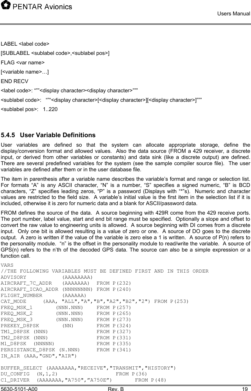    Users Manual    5630-5101-A00 Rev. B  19 LABEL &lt;label code&gt;  [SUBLABEL &lt;sublabel code&gt;,&lt;sublabel pos&gt;] FLAG &lt;var name&gt; [&lt;variable name&gt;…] END RECV &lt;label code&gt;: “””&lt;display character&gt;&lt;display character&gt;””” &lt;sublabel code&gt;:   “”“&lt;display character&gt;[&lt;display character&gt;][&lt;display character&gt;]””” &lt;sublabel pos&gt;:   1..220  5.4.5  User Variable Definitions User variables are defined so that the system can allocate appropriate storage, define the display/conversion format and allowed values.  Also the data source (FROM a 429 receiver, a discrete input, or derived from other variables or constants) and data sink (like a discrete output) are defined.  There are several predefined variables for the system (see the sample compiler source file).  The user variables are defined after them or in the user database file. The item in parenthesis after a variable name describes the variable’s format and range or selection list.  For formats “A” is any ASCII character, “N” is a number, “S” specifies a signed numeric, “B” is BCD characters, “Z” specifies leading zeros, “P” is a password (Displays with “*”s).  Numeric and character values are restricted to the field size.  A variable’s initial value is the first item in the selection list if it is included, otherwise it is zero for numeric data and a blank for ASCII/password data.    FROM defines the source of the data.  A source beginning with 429R come from the 429 receive ports.  The port number, label value, start and end bit range must be specified.  Optionally a slope and offset to convert the raw value to engineering units is allowed.  A source beginning with DI comes from a discrete input.  Only one bit is allowed resulting is a value of zero or one.  A source of DO goes to the discrete output.  A zero is written if the value of the variable is zero else a 1 is written.  A source of P(n) refers to the personality module.  “n” is the offset in the personality module to read/write the variable.  A source of GPS(n) refers to the n’th of the decoded GPS data. The source can also be a simple expression or a function call. VARS //THE FOLLOWING VARIABLES MUST BE DEFINED FIRST AND IN THIS ORDER ADVISORY           (AAAAAAAA) AIRCRAFT_7C_ADDR   (AAAAAAA)  FROM P(232) AIRCRAFT_ICAO_ADDR (NNNNNNNN) FROM P(240) FLIGHT_NUMBER      (AAAAAA) CAT_MODE     (AAA, &quot;ALL&quot;,&quot;A&quot;,&quot;B&quot;,&quot;A2&quot;,&quot;B2&quot;,&quot;2&quot;) FROM P(253) FREQ_MSK_1       (NNN.NNN)    FROM P(257) FREQ_MSK_2       (NNN.NNN)    FROM P(265) FREQ_MSK_3       (NNN.NNN)    FROM P(273)      PREKEY_D8PSK       (NN)   FROM P(324) TM1_D8PSK (NNN)   FROM P(327) TM2_D8PSK (NNN)   FROM P(331) M1_D8PSK  (NNNNN)     FROM P(335) PERSISTANCE_D8PSK (N.NNN)  FROM P(341) IN_AIR (AAA,&quot;GND&quot;,&quot;AIR&quot;)  BUFFER_SELECT (AAAAAAAA,&quot;RECEIVE&quot;,&quot;TRANSMIT&quot;,&quot;HISTORY&quot;) DU_CONFIG  (N,1,2)   FROM P(36) C1_DRIVER  (AAAAAAA,&quot;A750&quot;,”A750E”)   FROM P(48) 