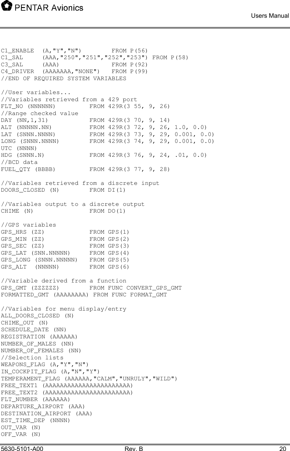    Users Manual    5630-5101-A00 Rev. B  20 C1_ENABLE  (A,&quot;Y&quot;,&quot;N&quot;)    FROM P(56) C1_SAL     (AAA,&quot;250&quot;,&quot;251&quot;,&quot;252&quot;,&quot;253&quot;) FROM P(58) C3_SAL     (AAA)      FROM P(92) C4_DRIVER  (AAAAAAA,&quot;NONE&quot;)   FROM P(99) //END OF REQUIRED SYSTEM VARIABLES  //User variables... //Variables retrieved from a 429 port FLT_NO (NNNNNN)    FROM 429R(3 55, 9, 26) //Range checked value DAY (NN,1,31)    FROM 429R(3 70, 9, 14) ALT (NNNNN.NN)    FROM 429R(3 72, 9, 26, 1.0, 0.0) LAT (SNNN.NNNN)    FROM 429R(3 73, 9, 29, 0.001, 0.0) LONG (SNNN.NNNN)    FROM 429R(3 74, 9, 29, 0.001, 0.0) UTC (NNNN) HDG (SNNN.N)    FROM 429R(3 76, 9, 24, .01, 0.0) //BCD data FUEL_QTY (BBBB)    FROM 429R(3 77, 9, 28)  //Variables retrieved from a discrete input DOORS_CLOSED (N)    FROM DI(1)   //Variables output to a discrete output CHIME (N)   FROM DO(1)  //GPS variables GPS_HRS (ZZ)            FROM GPS(1) GPS_MIN (ZZ)            FROM GPS(2) GPS_SEC (ZZ)            FROM GPS(3) GPS_LAT (SNN.NNNNN)     FROM GPS(4) GPS_LONG (SNNN.NNNNN)   FROM GPS(5) GPS_ALT  (NNNNN)        FROM GPS(6)  //Variable derived from a function GPS_GMT (ZZZZZZ)      FROM FUNC CONVERT_GPS_GMT FORMATTED_GMT (AAAAAAAA) FROM FUNC FORMAT_GMT  //Variables for menu display/entry ALL_DOORS_CLOSED (N) CHIME_OUT (N)  SCHEDULE_DATE (NN)  REGISTRATION (AAAAAA) NUMBER_OF_MALES (NN) NUMBER_OF_FEMALES (NN)   //Selection lists WEAPONS_FLAG (A,&quot;Y&quot;,&quot;N&quot;) IN_COCKPIT_FLAG (A,&quot;N&quot;,&quot;Y&quot;) TEMPERAMENT_FLAG (AAAAAA,&quot;CALM&quot;,&quot;UNRULY&quot;,&quot;WILD&quot;) FREE_TEXT1 (AAAAAAAAAAAAAAAAAAAAAAA)  FREE_TEXT2 (AAAAAAAAAAAAAAAAAAAAAAA)  FLT_NUMBER (AAAAAA) DEPARTURE_AIRPORT (AAA)     DESTINATION_AIRPORT (AAA) EST_TIME_DEP (NNNN)   OUT_VAR (N) OFF_VAR (N) 