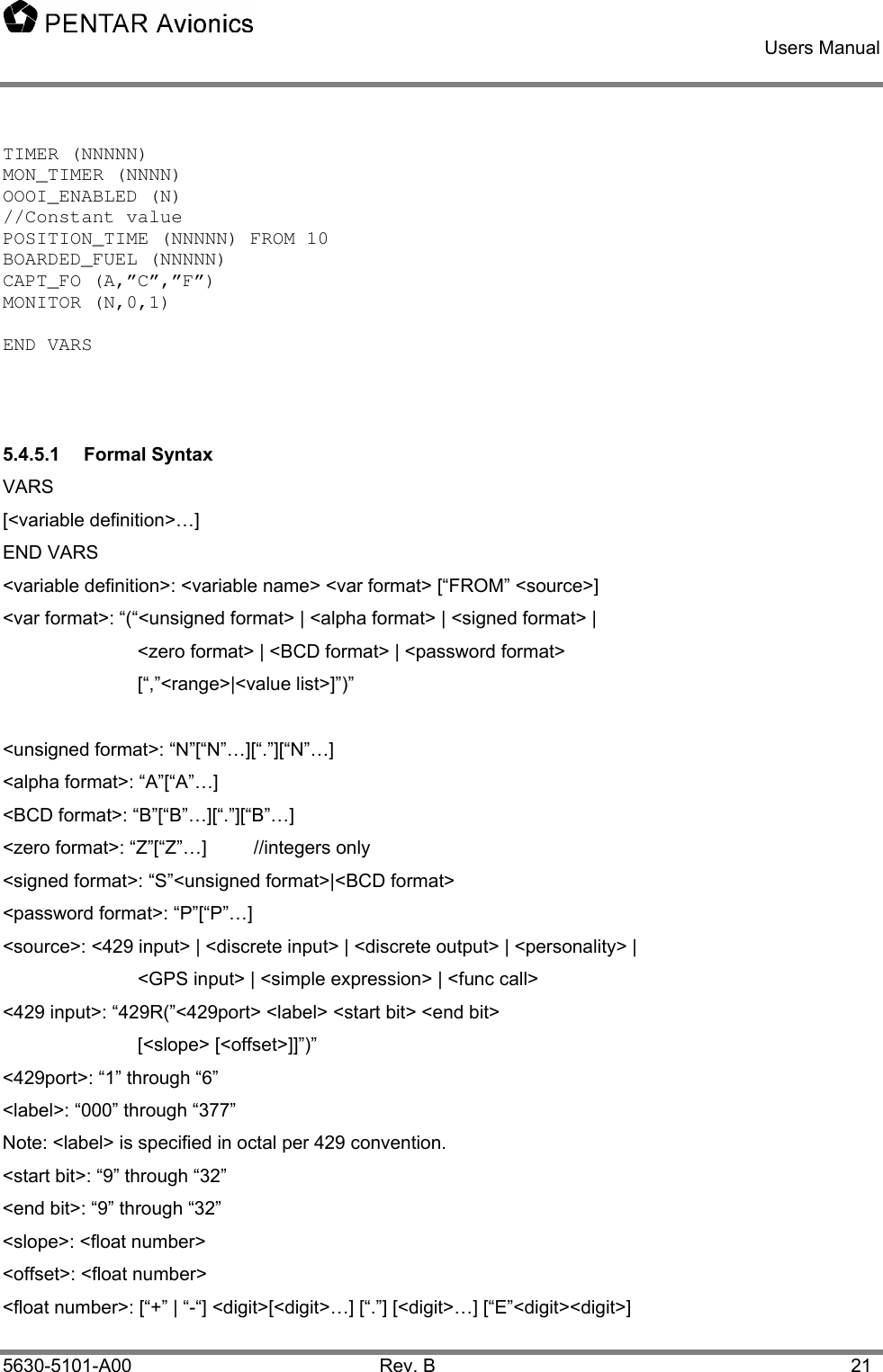    Users Manual    5630-5101-A00 Rev. B  21 TIMER (NNNNN) MON_TIMER (NNNN) OOOI_ENABLED (N) //Constant value POSITION_TIME (NNNNN) FROM 10 BOARDED_FUEL (NNNNN) CAPT_FO (A,”C”,”F”)  MONITOR (N,0,1)  END VARS   5.4.5.1 Formal Syntax VARS [&lt;variable definition&gt;…] END VARS &lt;variable definition&gt;: &lt;variable name&gt; &lt;var format&gt; [“FROM” &lt;source&gt;] &lt;var format&gt;: “(“&lt;unsigned format&gt; | &lt;alpha format&gt; | &lt;signed format&gt; |  &lt;zero format&gt; | &lt;BCD format&gt; | &lt;password format&gt; [“,”&lt;range&gt;|&lt;value list&gt;]”)”  &lt;unsigned format&gt;: “N”[“N”…][“.”][“N”…] &lt;alpha format&gt;: “A”[“A”…] &lt;BCD format&gt;: “B”[“B”…][“.”][“B”…] &lt;zero format&gt;: “Z”[“Z”…]         //integers only &lt;signed format&gt;: “S”&lt;unsigned format&gt;|&lt;BCD format&gt; &lt;password format&gt;: “P”[“P”…] &lt;source&gt;: &lt;429 input&gt; | &lt;discrete input&gt; | &lt;discrete output&gt; | &lt;personality&gt; |     &lt;GPS input&gt; | &lt;simple expression&gt; | &lt;func call&gt; &lt;429 input&gt;: “429R(”&lt;429port&gt; &lt;label&gt; &lt;start bit&gt; &lt;end bit&gt;  [&lt;slope&gt; [&lt;offset&gt;]]”)” &lt;429port&gt;: “1” through “6” &lt;label&gt;: “000” through “377” Note: &lt;label&gt; is specified in octal per 429 convention. &lt;start bit&gt;: “9” through “32” &lt;end bit&gt;: “9” through “32” &lt;slope&gt;: &lt;float number&gt; &lt;offset&gt;: &lt;float number&gt; &lt;float number&gt;: [“+” | “-“] &lt;digit&gt;[&lt;digit&gt;…] [“.”] [&lt;digit&gt;…] [“E”&lt;digit&gt;&lt;digit&gt;] 