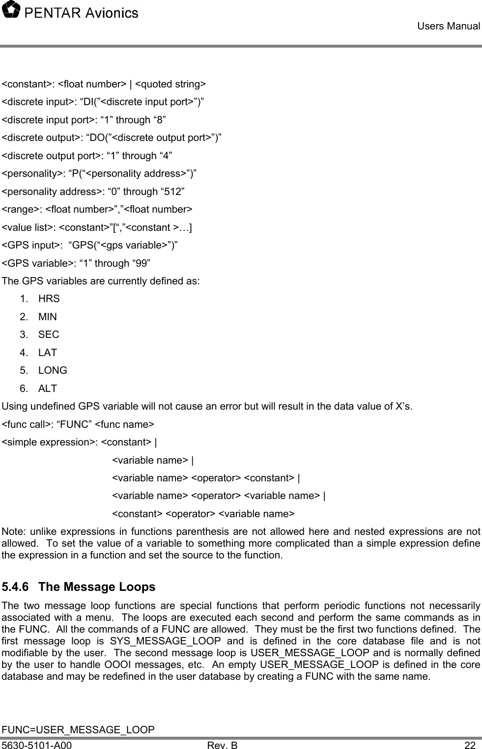    Users Manual    5630-5101-A00 Rev. B  22 &lt;constant&gt;: &lt;float number&gt; | &lt;quoted string&gt; &lt;discrete input&gt;: “DI(”&lt;discrete input port&gt;”)” &lt;discrete input port&gt;: “1” through “8” &lt;discrete output&gt;: “DO(”&lt;discrete output port&gt;”)” &lt;discrete output port&gt;: “1” through “4” &lt;personality&gt;: “P(“&lt;personality address&gt;”)” &lt;personality address&gt;: “0” through “512” &lt;range&gt;: &lt;float number&gt;”,”&lt;float number&gt; &lt;value list&gt;: &lt;constant&gt;”[“,”&lt;constant &gt;…] &lt;GPS input&gt;:  “GPS(“&lt;gps variable&gt;”)” &lt;GPS variable&gt;: “1” through “99” The GPS variables are currently defined as: 1. HRS  2. MIN  3. SEC  4.  LAT   5. LONG  6.  ALT   Using undefined GPS variable will not cause an error but will result in the data value of X’s. &lt;func call&gt;: “FUNC” &lt;func name&gt; &lt;simple expression&gt;: &lt;constant&gt; |    &lt;variable name&gt; |    &lt;variable name&gt; &lt;operator&gt; &lt;constant&gt; |    &lt;variable name&gt; &lt;operator&gt; &lt;variable name&gt; |    &lt;constant&gt; &lt;operator&gt; &lt;variable name&gt; Note: unlike expressions in functions parenthesis are not allowed here and nested expressions are not allowed.  To set the value of a variable to something more complicated than a simple expression define the expression in a function and set the source to the function. 5.4.6  The Message Loops The two message loop functions are special functions that perform periodic functions not necessarily associated with a menu.  The loops are executed each second and perform the same commands as in the FUNC.  All the commands of a FUNC are allowed.  They must be the first two functions defined.  The first message loop is SYS_MESSAGE_LOOP and is defined in the core database file and is not modifiable by the user.  The second message loop is USER_MESSAGE_LOOP and is normally defined by the user to handle OOOI messages, etc.  An empty USER_MESSAGE_LOOP is defined in the core database and may be redefined in the user database by creating a FUNC with the same name.   FUNC=USER_MESSAGE_LOOP 