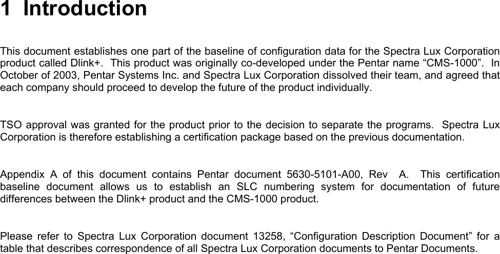       1 Introduction  This document establishes one part of the baseline of configuration data for the Spectra Lux Corporation product called Dlink+.  This product was originally co-developed under the Pentar name “CMS-1000”.  In October of 2003, Pentar Systems Inc. and Spectra Lux Corporation dissolved their team, and agreed that each company should proceed to develop the future of the product individually.     TSO approval was granted for the product prior to the decision to separate the programs.  Spectra Lux Corporation is therefore establishing a certification package based on the previous documentation.    Appendix A of this document contains Pentar document 5630-5101-A00, Rev  A.  This certification baseline document allows us to establish an SLC numbering system for documentation of future differences between the Dlink+ product and the CMS-1000 product.   Please refer to Spectra Lux Corporation document 13258, “Configuration Description Document” for a table that describes correspondence of all Spectra Lux Corporation documents to Pentar Documents.   