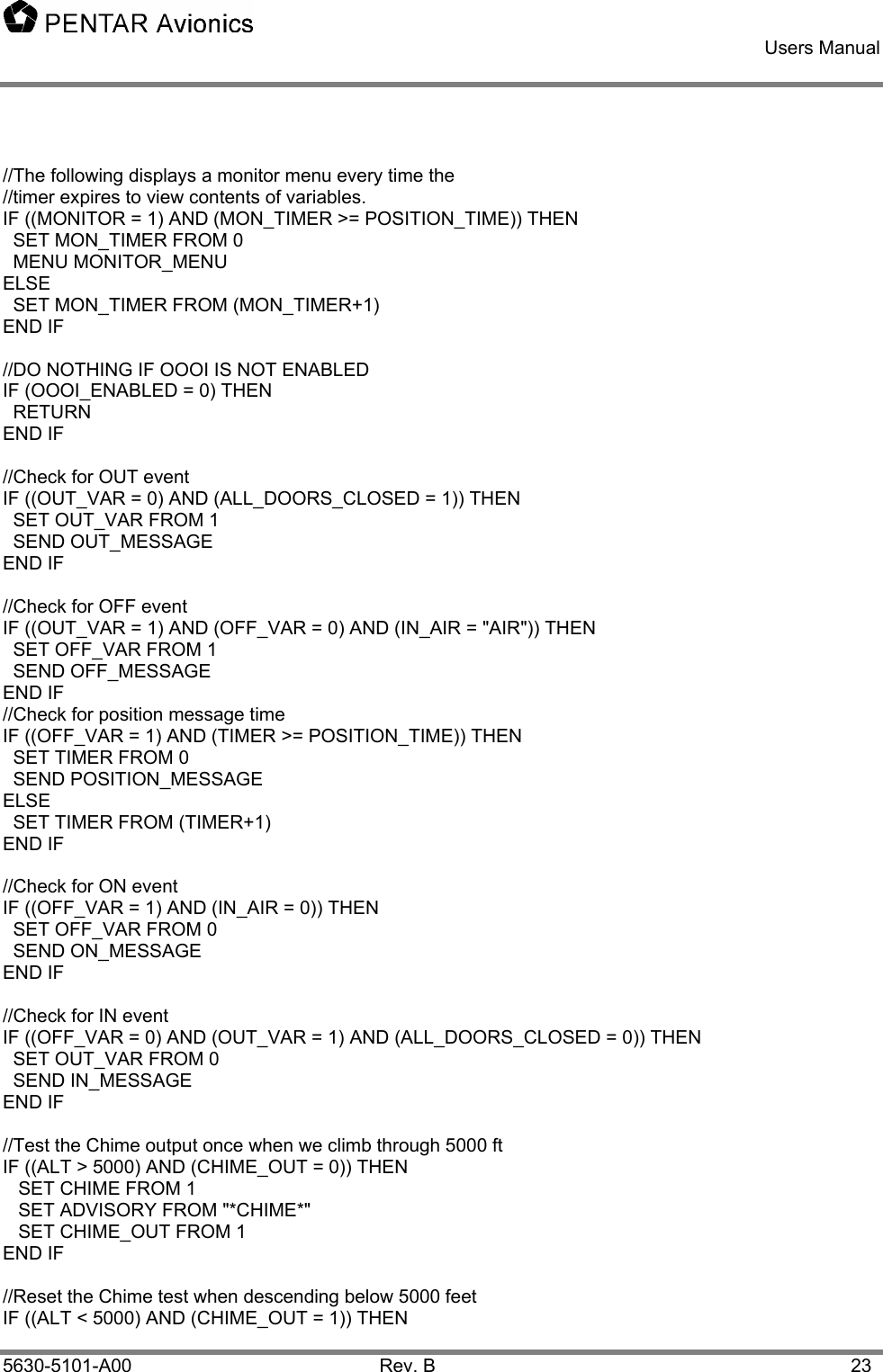    Users Manual    5630-5101-A00 Rev. B  23  //The following displays a monitor menu every time the //timer expires to view contents of variables. IF ((MONITOR = 1) AND (MON_TIMER &gt;= POSITION_TIME)) THEN   SET MON_TIMER FROM 0   MENU MONITOR_MENU ELSE   SET MON_TIMER FROM (MON_TIMER+1) END IF  //DO NOTHING IF OOOI IS NOT ENABLED IF (OOOI_ENABLED = 0) THEN   RETURN END IF  //Check for OUT event IF ((OUT_VAR = 0) AND (ALL_DOORS_CLOSED = 1)) THEN   SET OUT_VAR FROM 1   SEND OUT_MESSAGE END IF  //Check for OFF event IF ((OUT_VAR = 1) AND (OFF_VAR = 0) AND (IN_AIR = &quot;AIR&quot;)) THEN   SET OFF_VAR FROM 1   SEND OFF_MESSAGE END IF //Check for position message time IF ((OFF_VAR = 1) AND (TIMER &gt;= POSITION_TIME)) THEN   SET TIMER FROM 0   SEND POSITION_MESSAGE ELSE   SET TIMER FROM (TIMER+1) END IF  //Check for ON event IF ((OFF_VAR = 1) AND (IN_AIR = 0)) THEN   SET OFF_VAR FROM 0   SEND ON_MESSAGE END IF  //Check for IN event IF ((OFF_VAR = 0) AND (OUT_VAR = 1) AND (ALL_DOORS_CLOSED = 0)) THEN   SET OUT_VAR FROM 0   SEND IN_MESSAGE END IF  //Test the Chime output once when we climb through 5000 ft IF ((ALT &gt; 5000) AND (CHIME_OUT = 0)) THEN    SET CHIME FROM 1    SET ADVISORY FROM &quot;*CHIME*&quot;    SET CHIME_OUT FROM 1 END IF  //Reset the Chime test when descending below 5000 feet IF ((ALT &lt; 5000) AND (CHIME_OUT = 1)) THEN 