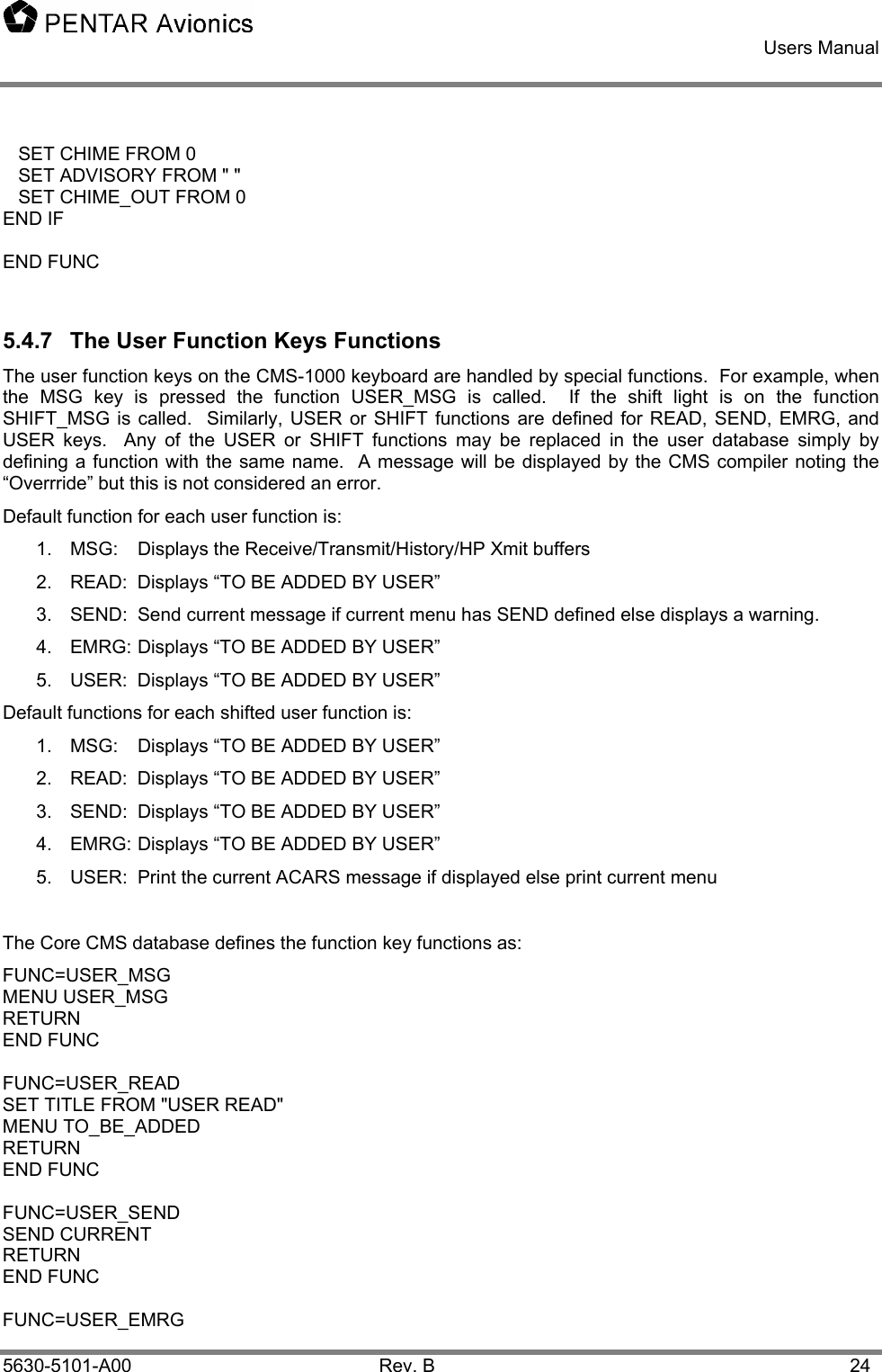    Users Manual    5630-5101-A00 Rev. B  24    SET CHIME FROM 0    SET ADVISORY FROM &quot; &quot;    SET CHIME_OUT FROM 0 END IF  END FUNC  5.4.7  The User Function Keys Functions The user function keys on the CMS-1000 keyboard are handled by special functions.  For example, when the MSG key is pressed the function USER_MSG is called.  If the shift light is on the function SHIFT_MSG is called.  Similarly, USER or SHIFT functions are defined for READ, SEND, EMRG, and USER keys.  Any of the USER or SHIFT functions may be replaced in the user database simply by defining a function with the same name.  A message will be displayed by the CMS compiler noting the “Overrride” but this is not considered an error.   Default function for each user function is: 1. MSG: Displays the Receive/Transmit/History/HP Xmit buffers 2.  READ:  Displays “TO BE ADDED BY USER” 3.  SEND:  Send current message if current menu has SEND defined else displays a warning. 4.  EMRG: Displays “TO BE ADDED BY USER” 5.  USER:  Displays “TO BE ADDED BY USER” Default functions for each shifted user function is: 1.  MSG:  Displays “TO BE ADDED BY USER” 2.  READ:  Displays “TO BE ADDED BY USER” 3.  SEND:  Displays “TO BE ADDED BY USER” 4.  EMRG: Displays “TO BE ADDED BY USER” 5.  USER:  Print the current ACARS message if displayed else print current menu  The Core CMS database defines the function key functions as: FUNC=USER_MSG   MENU USER_MSG RETURN END FUNC  FUNC=USER_READ SET TITLE FROM &quot;USER READ&quot; MENU TO_BE_ADDED RETURN END FUNC  FUNC=USER_SEND   SEND CURRENT   RETURN END FUNC  FUNC=USER_EMRG  