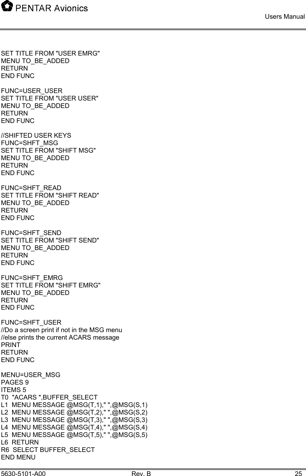    Users Manual    5630-5101-A00 Rev. B  25 SET TITLE FROM &quot;USER EMRG&quot; MENU TO_BE_ADDED RETURN END FUNC  FUNC=USER_USER SET TITLE FROM &quot;USER USER&quot; MENU TO_BE_ADDED RETURN END FUNC  //SHIFTED USER KEYS FUNC=SHFT_MSG   SET TITLE FROM &quot;SHIFT MSG&quot; MENU TO_BE_ADDED RETURN END FUNC  FUNC=SHFT_READ SET TITLE FROM &quot;SHIFT READ&quot; MENU TO_BE_ADDED RETURN END FUNC  FUNC=SHFT_SEND     SET TITLE FROM &quot;SHIFT SEND&quot; MENU TO_BE_ADDED RETURN END FUNC  FUNC=SHFT_EMRG  SET TITLE FROM &quot;SHIFT EMRG&quot; MENU TO_BE_ADDED RETURN END FUNC  FUNC=SHFT_USER //Do a screen print if not in the MSG menu //else prints the current ACARS message PRINT RETURN END FUNC  MENU=USER_MSG PAGES 9 ITEMS 5 T0  &quot;ACARS &quot;,BUFFER_SELECT L1  MENU MESSAGE @MSG(T,1),&quot; &quot;,@MSG(S,1) L2  MENU MESSAGE @MSG(T,2),&quot; &quot;,@MSG(S,2) L3  MENU MESSAGE @MSG(T,3),&quot; &quot;,@MSG(S,3) L4  MENU MESSAGE @MSG(T,4),&quot; &quot;,@MSG(S,4) L5  MENU MESSAGE @MSG(T,5),&quot; &quot;,@MSG(S,5) L6  RETURN R6  SELECT BUFFER_SELECT END MENU 