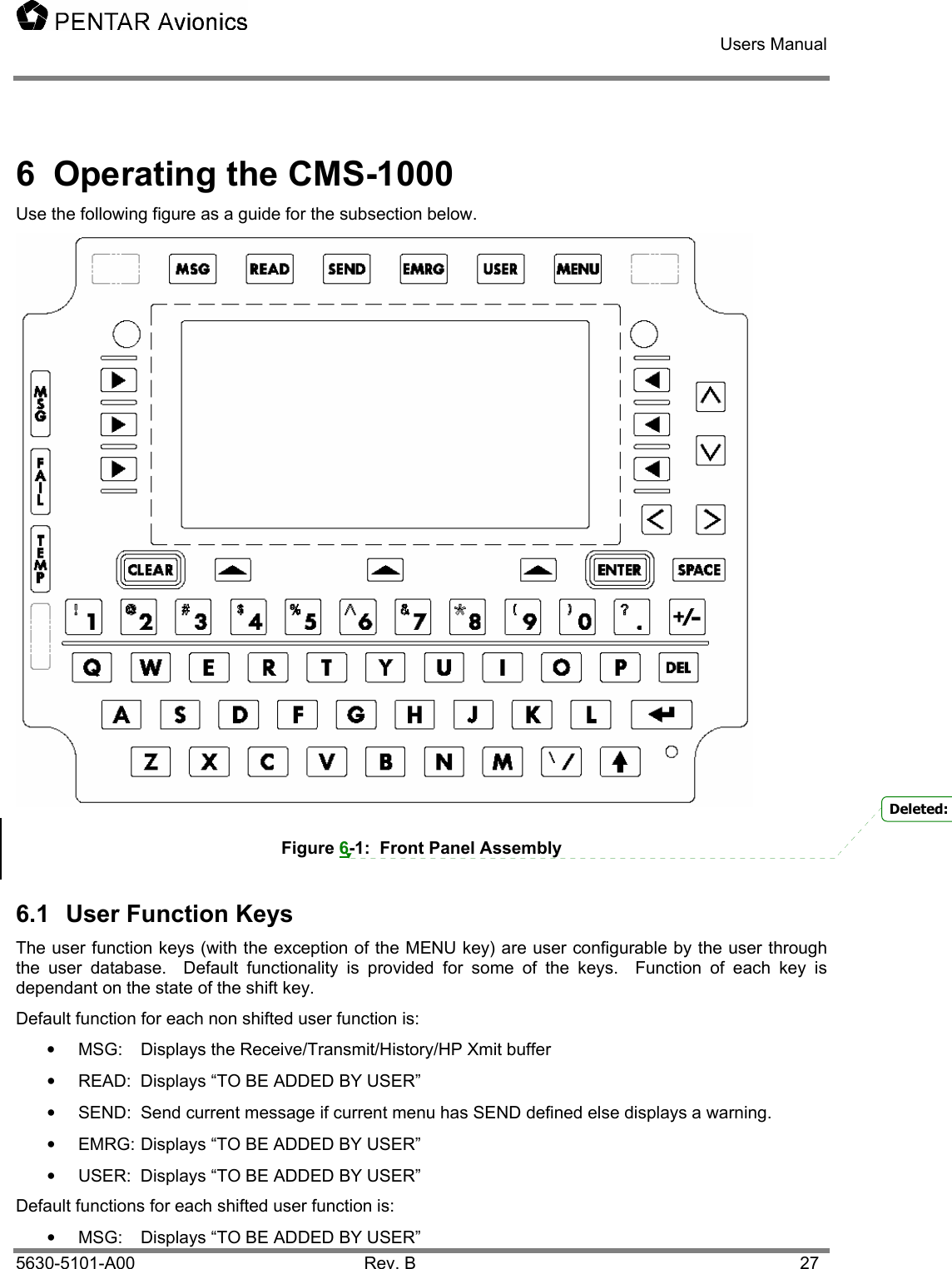   Users Manual    5630-5101-A00 Rev. B  27 6  Operating the CMS-1000 Use the following figure as a guide for the subsection below.  Figure 6-1:  Front Panel Assembly 6.1  User Function Keys The user function keys (with the exception of the MENU key) are user configurable by the user through the user database.  Default functionality is provided for some of the keys.  Function of each key is dependant on the state of the shift key. Default function for each non shifted user function is: • MSG: Displays the Receive/Transmit/History/HP Xmit buffer •  READ:  Displays “TO BE ADDED BY USER” •  SEND:  Send current message if current menu has SEND defined else displays a warning. •  EMRG: Displays “TO BE ADDED BY USER” •  USER:  Displays “TO BE ADDED BY USER” Default functions for each shifted user function is: •  MSG:  Displays “TO BE ADDED BY USER” Deleted: 