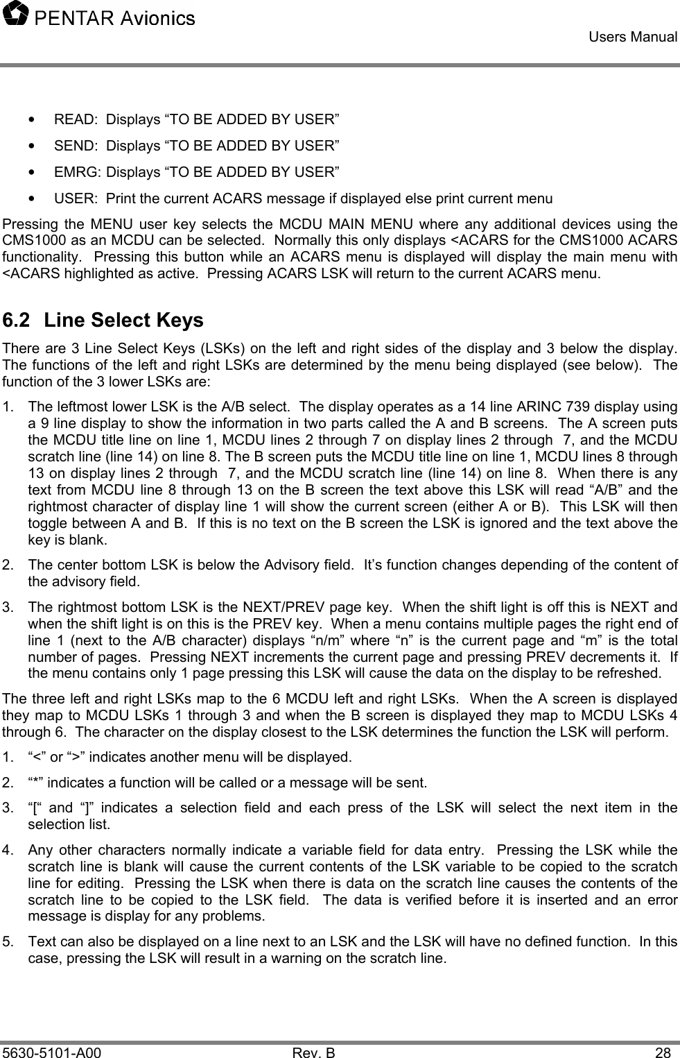    Users Manual    5630-5101-A00 Rev. B  28 •  READ:  Displays “TO BE ADDED BY USER” •  SEND:  Displays “TO BE ADDED BY USER” •  EMRG: Displays “TO BE ADDED BY USER” •  USER:  Print the current ACARS message if displayed else print current menu Pressing the MENU user key selects the MCDU MAIN MENU where any additional devices using the CMS1000 as an MCDU can be selected.  Normally this only displays &lt;ACARS for the CMS1000 ACARS functionality.  Pressing this button while an ACARS menu is displayed will display the main menu with &lt;ACARS highlighted as active.  Pressing ACARS LSK will return to the current ACARS menu. 6.2  Line Select Keys There are 3 Line Select Keys (LSKs) on the left and right sides of the display and 3 below the display.  The functions of the left and right LSKs are determined by the menu being displayed (see below).  The function of the 3 lower LSKs are: 1.  The leftmost lower LSK is the A/B select.  The display operates as a 14 line ARINC 739 display using a 9 line display to show the information in two parts called the A and B screens.  The A screen puts the MCDU title line on line 1, MCDU lines 2 through 7 on display lines 2 through  7, and the MCDU scratch line (line 14) on line 8. The B screen puts the MCDU title line on line 1, MCDU lines 8 through 13 on display lines 2 through  7, and the MCDU scratch line (line 14) on line 8.  When there is any text from MCDU line 8 through 13 on the B screen the text above this LSK will read “A/B” and the rightmost character of display line 1 will show the current screen (either A or B).  This LSK will then toggle between A and B.  If this is no text on the B screen the LSK is ignored and the text above the key is blank. 2.  The center bottom LSK is below the Advisory field.  It’s function changes depending of the content of the advisory field. 3.  The rightmost bottom LSK is the NEXT/PREV page key.  When the shift light is off this is NEXT and when the shift light is on this is the PREV key.  When a menu contains multiple pages the right end of line 1 (next to the A/B character) displays “n/m” where “n” is the current page and “m” is the total number of pages.  Pressing NEXT increments the current page and pressing PREV decrements it.  If the menu contains only 1 page pressing this LSK will cause the data on the display to be refreshed. The three left and right LSKs map to the 6 MCDU left and right LSKs.  When the A screen is displayed they map to MCDU LSKs 1 through 3 and when the B screen is displayed they map to MCDU LSKs 4 through 6.  The character on the display closest to the LSK determines the function the LSK will perform.   1.  “&lt;” or “&gt;” indicates another menu will be displayed. 2.  “*” indicates a function will be called or a message will be sent. 3.  “[“ and “]” indicates a selection field and each press of the LSK will select the next item in the selection list. 4.  Any other characters normally indicate a variable field for data entry.  Pressing the LSK while the scratch line is blank will cause the current contents of the LSK variable to be copied to the scratch line for editing.  Pressing the LSK when there is data on the scratch line causes the contents of the scratch line to be copied to the LSK field.  The data is verified before it is inserted and an error message is display for any problems. 5.  Text can also be displayed on a line next to an LSK and the LSK will have no defined function.  In this case, pressing the LSK will result in a warning on the scratch line. 