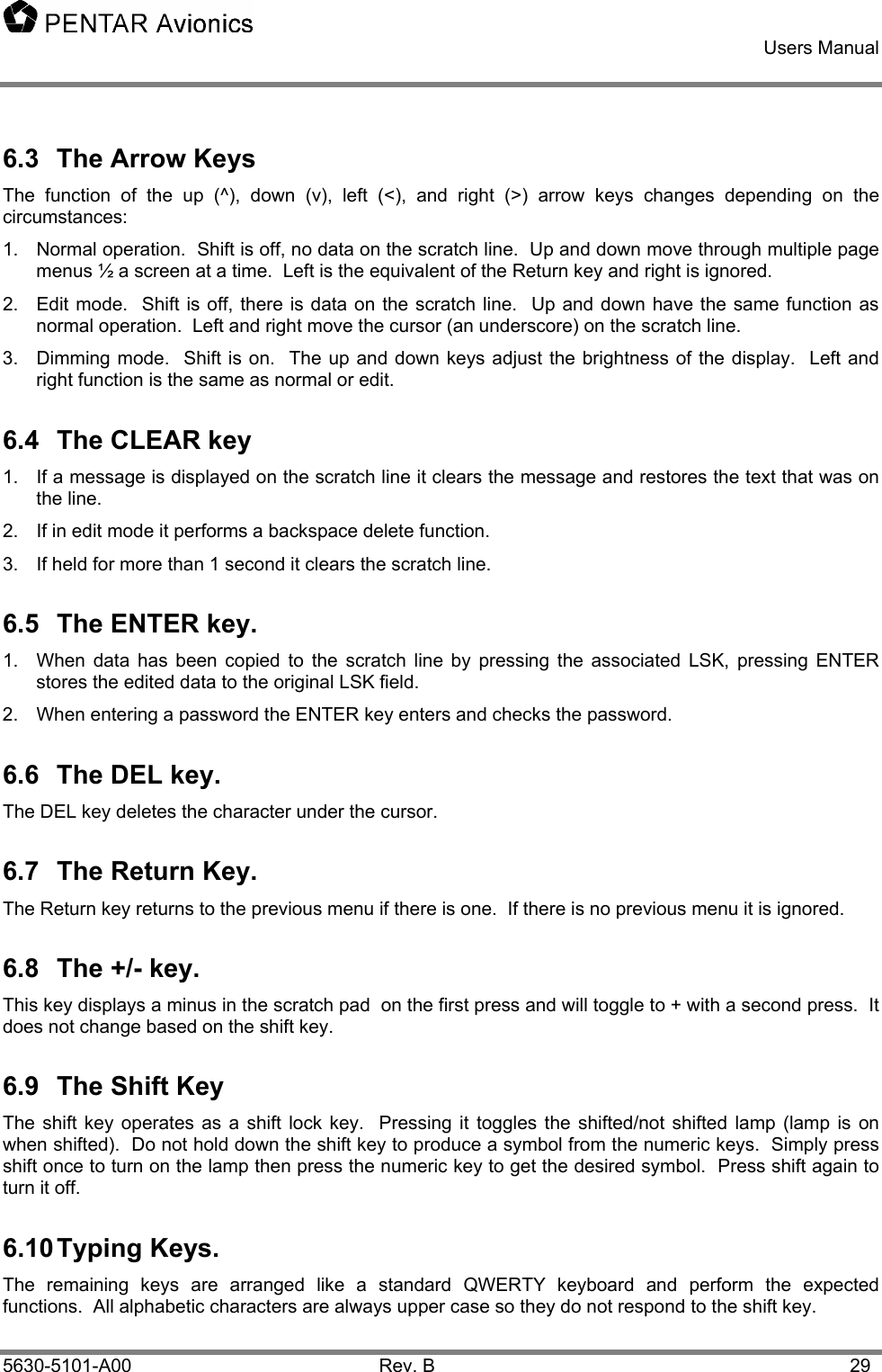    Users Manual    5630-5101-A00 Rev. B  29 6.3  The Arrow Keys The function of the up (^), down (v), left (&lt;), and right (&gt;) arrow keys changes depending on the circumstances: 1.  Normal operation.  Shift is off, no data on the scratch line.  Up and down move through multiple page menus ½ a screen at a time.  Left is the equivalent of the Return key and right is ignored. 2.  Edit mode.  Shift is off, there is data on the scratch line.  Up and down have the same function as normal operation.  Left and right move the cursor (an underscore) on the scratch line. 3.  Dimming mode.  Shift is on.  The up and down keys adjust the brightness of the display.  Left and right function is the same as normal or edit. 6.4  The CLEAR key 1.  If a message is displayed on the scratch line it clears the message and restores the text that was on the line. 2.  If in edit mode it performs a backspace delete function. 3.  If held for more than 1 second it clears the scratch line. 6.5  The ENTER key. 1.  When data has been copied to the scratch line by pressing the associated LSK, pressing ENTER stores the edited data to the original LSK field. 2.  When entering a password the ENTER key enters and checks the password. 6.6 The DEL key. The DEL key deletes the character under the cursor. 6.7  The Return Key. The Return key returns to the previous menu if there is one.  If there is no previous menu it is ignored. 6.8  The +/- key. This key displays a minus in the scratch pad  on the first press and will toggle to + with a second press.  It does not change based on the shift key. 6.9  The Shift Key The shift key operates as a shift lock key.  Pressing it toggles the shifted/not shifted lamp (lamp is on when shifted).  Do not hold down the shift key to produce a symbol from the numeric keys.  Simply press shift once to turn on the lamp then press the numeric key to get the desired symbol.  Press shift again to turn it off. 6.10 Typing  Keys. The remaining keys are arranged like a standard QWERTY keyboard and perform the expected functions.  All alphabetic characters are always upper case so they do not respond to the shift key. 