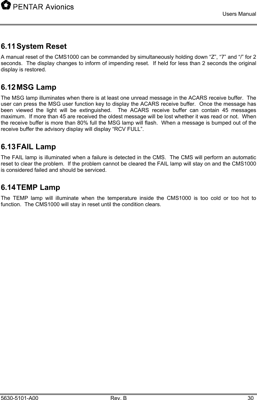    Users Manual    5630-5101-A00 Rev. B  30 6.11 System  Reset A manual reset of the CMS1000 can be commanded by simultaneously holding down “Z”, “7” and “/” for 2 seconds.  The display changes to inform of impending reset.  If held for less than 2 seconds the original display is restored. 6.12 MSG  Lamp The MSG lamp illuminates when there is at least one unread message in the ACARS receive buffer.  The user can press the MSG user function key to display the ACARS receive buffer.  Once the message has been viewed the light will be extinguished.  The ACARS receive buffer can contain 45 messages maximum.  If more than 45 are received the oldest message will be lost whether it was read or not.  When the receive buffer is more than 80% full the MSG lamp will flash.  When a message is bumped out of the receive buffer the advisory display will display “RCV FULL”. 6.13 FAIL  Lamp The FAIL lamp is illuminated when a failure is detected in the CMS.  The CMS will perform an automatic reset to clear the problem.  If the problem cannot be cleared the FAIL lamp will stay on and the CMS1000 is considered failed and should be serviced. 6.14 TEMP  Lamp The TEMP lamp will illuminate when the temperature inside the CMS1000 is too cold or too hot to function.  The CMS1000 will stay in reset until the condition clears.   