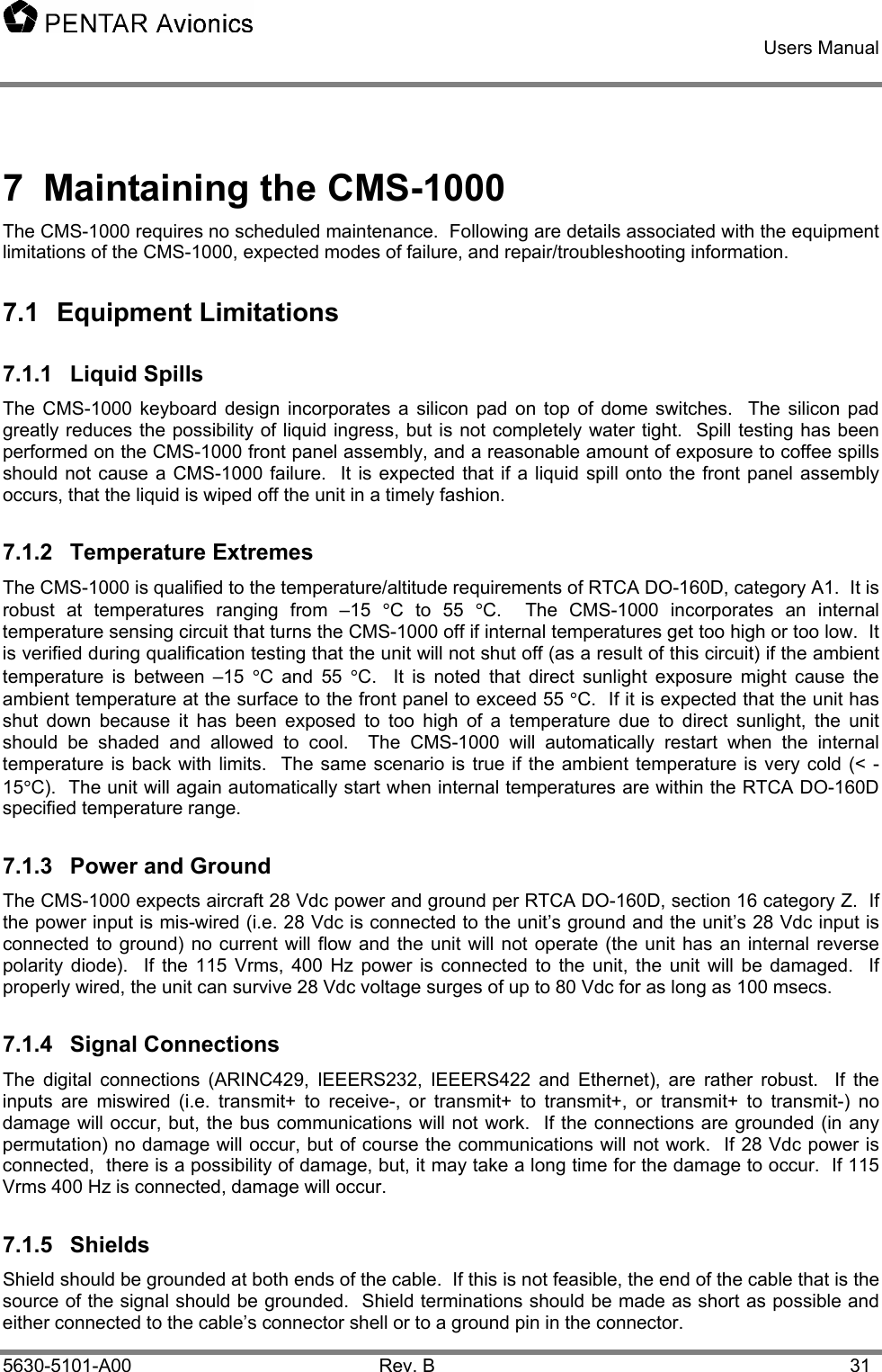    Users Manual    5630-5101-A00 Rev. B  31 7  Maintaining the CMS-1000 The CMS-1000 requires no scheduled maintenance.  Following are details associated with the equipment limitations of the CMS-1000, expected modes of failure, and repair/troubleshooting information. 7.1 Equipment Limitations 7.1.1 Liquid Spills The CMS-1000 keyboard design incorporates a silicon pad on top of dome switches.  The silicon pad greatly reduces the possibility of liquid ingress, but is not completely water tight.  Spill testing has been performed on the CMS-1000 front panel assembly, and a reasonable amount of exposure to coffee spills should not cause a CMS-1000 failure.  It is expected that if a liquid spill onto the front panel assembly occurs, that the liquid is wiped off the unit in a timely fashion.  7.1.2 Temperature Extremes The CMS-1000 is qualified to the temperature/altitude requirements of RTCA DO-160D, category A1.  It is robust at temperatures ranging from –15 °C to 55 °C.  The CMS-1000 incorporates an internal temperature sensing circuit that turns the CMS-1000 off if internal temperatures get too high or too low.  It is verified during qualification testing that the unit will not shut off (as a result of this circuit) if the ambient temperature is between –15 °C and 55 °C.  It is noted that direct sunlight exposure might cause the ambient temperature at the surface to the front panel to exceed 55 °C.  If it is expected that the unit has shut down because it has been exposed to too high of a temperature due to direct sunlight, the unit should be shaded and allowed to cool.  The CMS-1000 will automatically restart when the internal temperature is back with limits.  The same scenario is true if the ambient temperature is very cold (&lt; -15°C).  The unit will again automatically start when internal temperatures are within the RTCA DO-160D specified temperature range. 7.1.3  Power and Ground The CMS-1000 expects aircraft 28 Vdc power and ground per RTCA DO-160D, section 16 category Z.  If the power input is mis-wired (i.e. 28 Vdc is connected to the unit’s ground and the unit’s 28 Vdc input is connected to ground) no current will flow and the unit will not operate (the unit has an internal reverse polarity diode).  If the 115 Vrms, 400 Hz power is connected to the unit, the unit will be damaged.  If properly wired, the unit can survive 28 Vdc voltage surges of up to 80 Vdc for as long as 100 msecs. 7.1.4 Signal Connections The digital connections (ARINC429, IEEERS232, IEEERS422 and Ethernet), are rather robust.  If the inputs are miswired (i.e. transmit+ to receive-, or transmit+ to transmit+, or transmit+ to transmit-) no damage will occur, but, the bus communications will not work.  If the connections are grounded (in any permutation) no damage will occur, but of course the communications will not work.  If 28 Vdc power is connected,  there is a possibility of damage, but, it may take a long time for the damage to occur.  If 115 Vrms 400 Hz is connected, damage will occur. 7.1.5 Shields Shield should be grounded at both ends of the cable.  If this is not feasible, the end of the cable that is the source of the signal should be grounded.  Shield terminations should be made as short as possible and either connected to the cable’s connector shell or to a ground pin in the connector. 