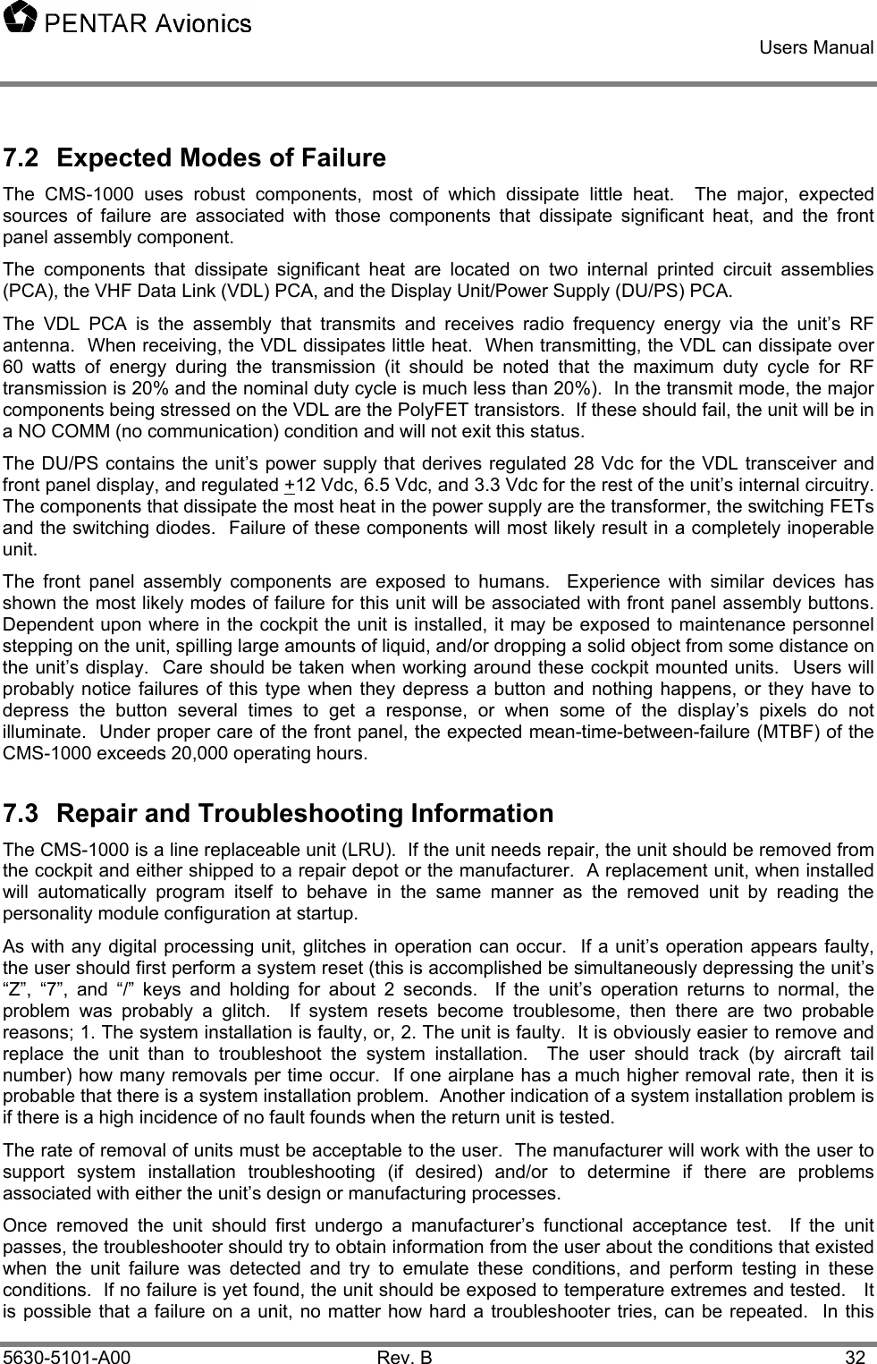    Users Manual    5630-5101-A00 Rev. B  32 7.2  Expected Modes of Failure The CMS-1000 uses robust components, most of which dissipate little heat.  The major, expected sources of failure are associated with those components that dissipate significant heat, and the front panel assembly component.   The components that dissipate significant heat are located on two internal printed circuit assemblies (PCA), the VHF Data Link (VDL) PCA, and the Display Unit/Power Supply (DU/PS) PCA. The VDL PCA is the assembly that transmits and receives radio frequency energy via the unit’s RF antenna.  When receiving, the VDL dissipates little heat.  When transmitting, the VDL can dissipate over 60 watts of energy during the transmission (it should be noted that the maximum duty cycle for RF transmission is 20% and the nominal duty cycle is much less than 20%).  In the transmit mode, the major components being stressed on the VDL are the PolyFET transistors.  If these should fail, the unit will be in a NO COMM (no communication) condition and will not exit this status. The DU/PS contains the unit’s power supply that derives regulated 28 Vdc for the VDL transceiver and front panel display, and regulated +12 Vdc, 6.5 Vdc, and 3.3 Vdc for the rest of the unit’s internal circuitry.  The components that dissipate the most heat in the power supply are the transformer, the switching FETs and the switching diodes.  Failure of these components will most likely result in a completely inoperable unit.   The front panel assembly components are exposed to humans.  Experience with similar devices has shown the most likely modes of failure for this unit will be associated with front panel assembly buttons.  Dependent upon where in the cockpit the unit is installed, it may be exposed to maintenance personnel stepping on the unit, spilling large amounts of liquid, and/or dropping a solid object from some distance on the unit’s display.  Care should be taken when working around these cockpit mounted units.  Users will probably notice failures of this type when they depress a button and nothing happens, or they have to depress the button several times to get a response, or when some of the display’s pixels do not illuminate.  Under proper care of the front panel, the expected mean-time-between-failure (MTBF) of the CMS-1000 exceeds 20,000 operating hours. 7.3  Repair and Troubleshooting Information The CMS-1000 is a line replaceable unit (LRU).  If the unit needs repair, the unit should be removed from the cockpit and either shipped to a repair depot or the manufacturer.  A replacement unit, when installed will automatically program itself to behave in the same manner as the removed unit by reading the personality module configuration at startup.   As with any digital processing unit, glitches in operation can occur.  If a unit’s operation appears faulty, the user should first perform a system reset (this is accomplished be simultaneously depressing the unit’s “Z”, “7”, and “/” keys and holding for about 2 seconds.  If the unit’s operation returns to normal, the problem was probably a glitch.  If system resets become troublesome, then there are two probable reasons; 1. The system installation is faulty, or, 2. The unit is faulty.  It is obviously easier to remove and replace the unit than to troubleshoot the system installation.  The user should track (by aircraft tail number) how many removals per time occur.  If one airplane has a much higher removal rate, then it is probable that there is a system installation problem.  Another indication of a system installation problem is if there is a high incidence of no fault founds when the return unit is tested. The rate of removal of units must be acceptable to the user.  The manufacturer will work with the user to support system installation troubleshooting (if desired) and/or to determine if there are problems associated with either the unit’s design or manufacturing processes.   Once removed the unit should first undergo a manufacturer’s functional acceptance test.  If the unit passes, the troubleshooter should try to obtain information from the user about the conditions that existed when the unit failure was detected and try to emulate these conditions, and perform testing in these conditions.  If no failure is yet found, the unit should be exposed to temperature extremes and tested.   It is possible that a failure on a unit, no matter how hard a troubleshooter tries, can be repeated.  In this 