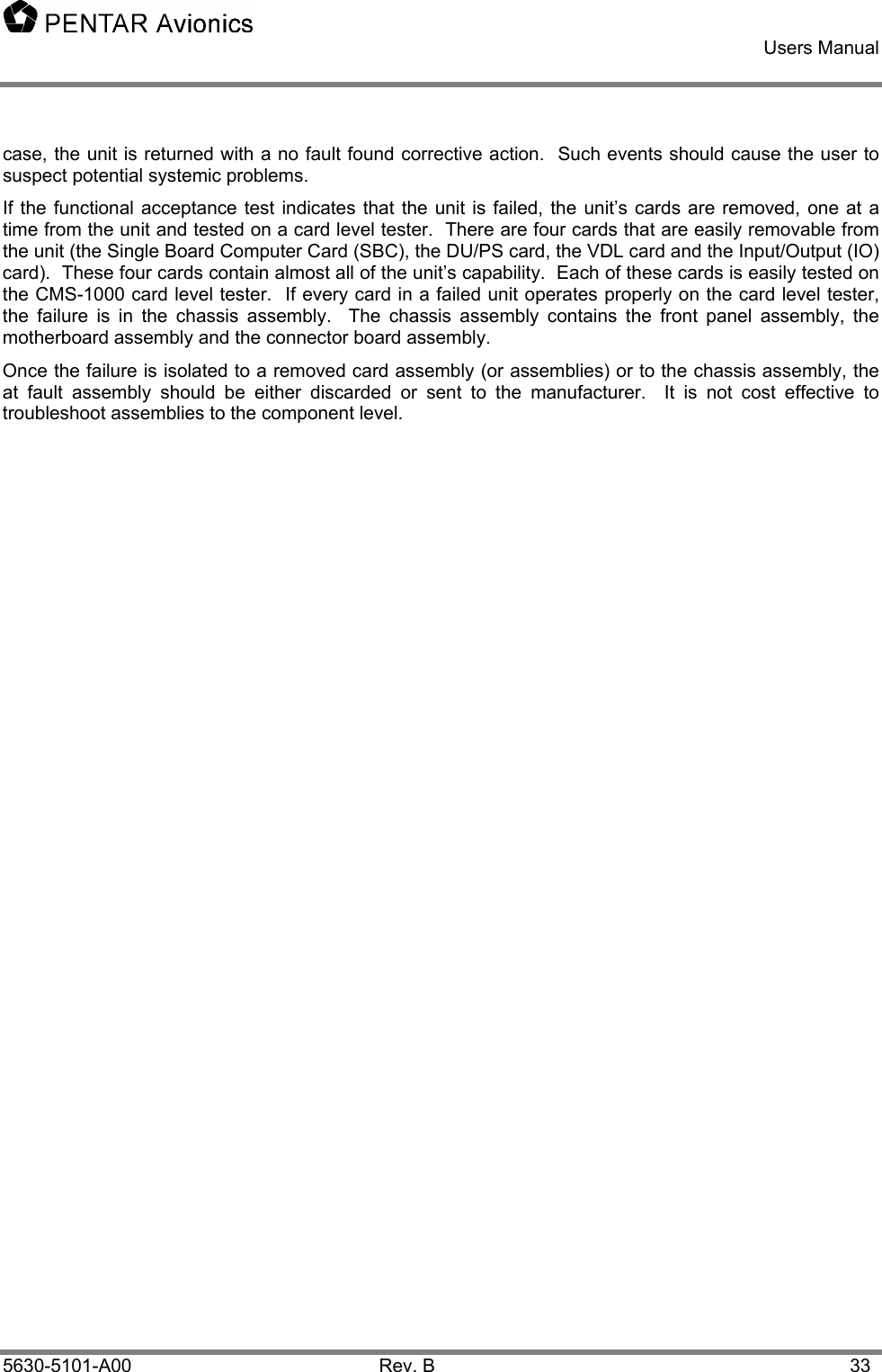   Users Manual    5630-5101-A00 Rev. B  33 case, the unit is returned with a no fault found corrective action.  Such events should cause the user to suspect potential systemic problems. If the functional acceptance test indicates that the unit is failed, the unit’s cards are removed, one at a time from the unit and tested on a card level tester.  There are four cards that are easily removable from the unit (the Single Board Computer Card (SBC), the DU/PS card, the VDL card and the Input/Output (IO) card).  These four cards contain almost all of the unit’s capability.  Each of these cards is easily tested on the CMS-1000 card level tester.  If every card in a failed unit operates properly on the card level tester, the failure is in the chassis assembly.  The chassis assembly contains the front panel assembly, the motherboard assembly and the connector board assembly.  Once the failure is isolated to a removed card assembly (or assemblies) or to the chassis assembly, the at fault assembly should be either discarded or sent to the manufacturer.  It is not cost effective to troubleshoot assemblies to the component level.   