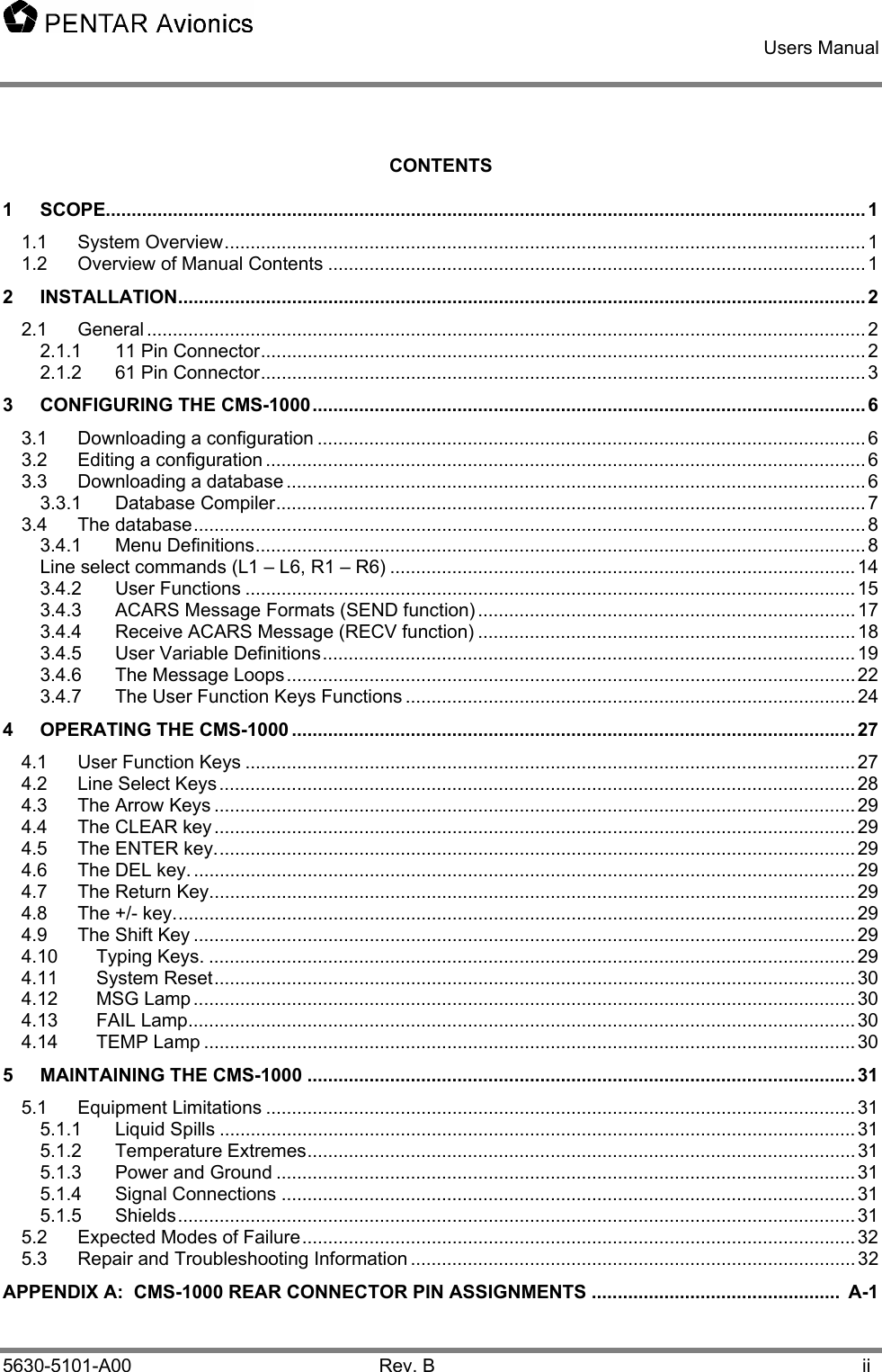    Users Manual    5630-5101-A00 Rev. B  ii CONTENTS 1 SCOPE................................................................................................................................................... 1 1.1 System Overview............................................................................................................................ 1 1.2 Overview of Manual Contents ........................................................................................................ 1 2 INSTALLATION..................................................................................................................................... 2 2.1 General ........................................................................................................................................... 2 2.1.1 11 Pin Connector..................................................................................................................... 2 2.1.2 61 Pin Connector..................................................................................................................... 3 3 CONFIGURING THE CMS-1000........................................................................................................... 6 3.1 Downloading a configuration .......................................................................................................... 6 3.2 Editing a configuration .................................................................................................................... 6 3.3 Downloading a database ................................................................................................................ 6 3.3.1 Database Compiler.................................................................................................................. 7 3.4 The database.................................................................................................................................. 8 3.4.1 Menu Definitions...................................................................................................................... 8 Line select commands (L1 – L6, R1 – R6) ..........................................................................................14 3.4.2 User Functions ......................................................................................................................15 3.4.3 ACARS Message Formats (SEND function) ......................................................................... 17 3.4.4 Receive ACARS Message (RECV function) ......................................................................... 18 3.4.5 User Variable Definitions.......................................................................................................19 3.4.6 The Message Loops..............................................................................................................22 3.4.7 The User Function Keys Functions ....................................................................................... 24 4 OPERATING THE CMS-1000 ............................................................................................................. 27 4.1 User Function Keys ......................................................................................................................27 4.2 Line Select Keys ...........................................................................................................................28 4.3 The Arrow Keys ............................................................................................................................29 4.4 The CLEAR key............................................................................................................................29 4.5 The ENTER key............................................................................................................................29 4.6 The DEL key. ................................................................................................................................29 4.7 The Return Key.............................................................................................................................29 4.8 The +/- key....................................................................................................................................29 4.9 The Shift Key ................................................................................................................................29 4.10 Typing Keys. .............................................................................................................................29 4.11 System Reset............................................................................................................................30 4.12 MSG Lamp................................................................................................................................30 4.13 FAIL Lamp.................................................................................................................................30 4.14 TEMP Lamp ..............................................................................................................................30 5 MAINTAINING THE CMS-1000 .......................................................................................................... 31 5.1 Equipment Limitations ..................................................................................................................31 5.1.1 Liquid Spills ...........................................................................................................................31 5.1.2 Temperature Extremes..........................................................................................................31 5.1.3 Power and Ground ................................................................................................................31 5.1.4 Signal Connections ...............................................................................................................31 5.1.5 Shields...................................................................................................................................31 5.2 Expected Modes of Failure...........................................................................................................32 5.3 Repair and Troubleshooting Information ......................................................................................32 APPENDIX A:  CMS-1000 REAR CONNECTOR PIN ASSIGNMENTS ................................................  A-1 