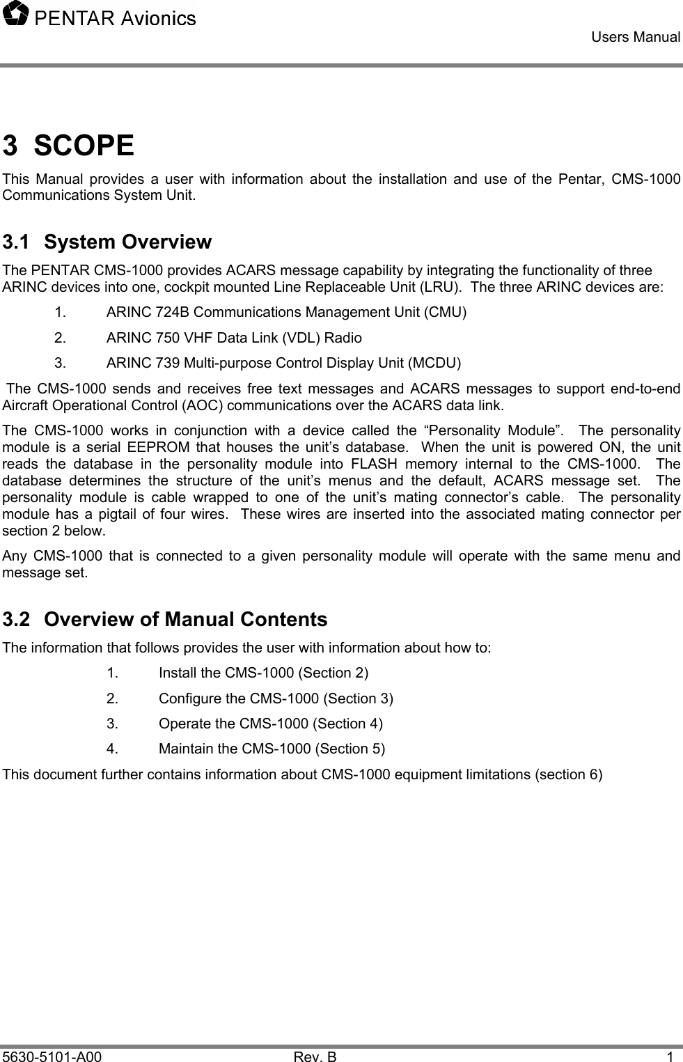    Users Manual    5630-5101-A00 Rev. B  1 3 SCOPE This Manual provides a user with information about the installation and use of the Pentar, CMS-1000 Communications System Unit. 3.1 System Overview The PENTAR CMS-1000 provides ACARS message capability by integrating the functionality of three ARINC devices into one, cockpit mounted Line Replaceable Unit (LRU).  The three ARINC devices are: 1.  ARINC 724B Communications Management Unit (CMU) 2.  ARINC 750 VHF Data Link (VDL) Radio 3.  ARINC 739 Multi-purpose Control Display Unit (MCDU)  The CMS-1000 sends and receives free text messages and ACARS messages to support end-to-end Aircraft Operational Control (AOC) communications over the ACARS data link. The CMS-1000 works in conjunction with a device called the “Personality Module”.  The personality module is a serial EEPROM that houses the unit’s database.  When the unit is powered ON, the unit reads the database in the personality module into FLASH memory internal to the CMS-1000.  The database determines the structure of the unit’s menus and the default, ACARS message set.  The personality module is cable wrapped to one of the unit’s mating connector’s cable.  The personality module has a pigtail of four wires.  These wires are inserted into the associated mating connector per section 2 below. Any CMS-1000 that is connected to a given personality module will operate with the same menu and message set.    3.2  Overview of Manual Contents The information that follows provides the user with information about how to: 1.  Install the CMS-1000 (Section 2) 2.  Configure the CMS-1000 (Section 3) 3.  Operate the CMS-1000 (Section 4) 4.  Maintain the CMS-1000 (Section 5) This document further contains information about CMS-1000 equipment limitations (section 6) 