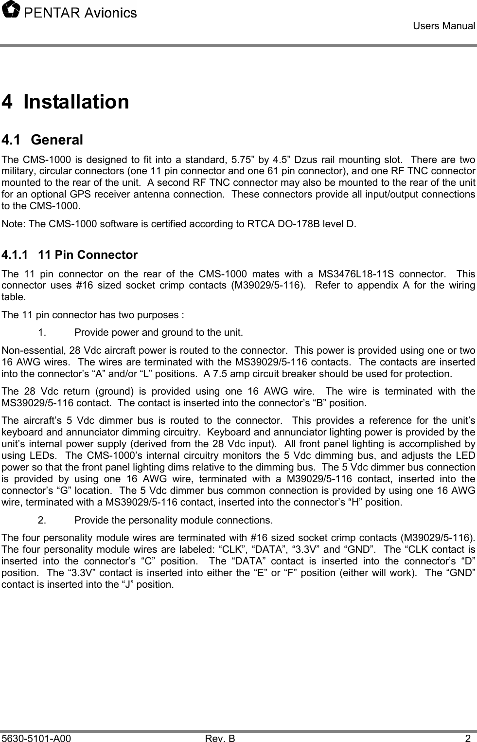    Users Manual    5630-5101-A00 Rev. B  2 4 Installation 4.1 General The CMS-1000 is designed to fit into a standard, 5.75” by 4.5” Dzus rail mounting slot.  There are two military, circular connectors (one 11 pin connector and one 61 pin connector), and one RF TNC connector mounted to the rear of the unit.  A second RF TNC connector may also be mounted to the rear of the unit for an optional GPS receiver antenna connection.  These connectors provide all input/output connections to the CMS-1000.   Note: The CMS-1000 software is certified according to RTCA DO-178B level D. 4.1.1  11 Pin Connector The 11 pin connector on the rear of the CMS-1000 mates with a MS3476L18-11S connector.  This connector uses #16 sized socket crimp contacts (M39029/5-116).  Refer to appendix A for the wiring table. The 11 pin connector has two purposes : 1.  Provide power and ground to the unit. Non-essential, 28 Vdc aircraft power is routed to the connector.  This power is provided using one or two 16 AWG wires.  The wires are terminated with the MS39029/5-116 contacts.  The contacts are inserted into the connector’s “A” and/or “L” positions.  A 7.5 amp circuit breaker should be used for protection. The 28 Vdc return (ground) is provided using one 16 AWG wire.  The wire is terminated with the MS39029/5-116 contact.  The contact is inserted into the connector’s “B” position. The aircraft’s 5 Vdc dimmer bus is routed to the connector.  This provides a reference for the unit’s keyboard and annunciator dimming circuitry.  Keyboard and annunciator lighting power is provided by the unit’s internal power supply (derived from the 28 Vdc input).  All front panel lighting is accomplished by using LEDs.  The CMS-1000’s internal circuitry monitors the 5 Vdc dimming bus, and adjusts the LED power so that the front panel lighting dims relative to the dimming bus.  The 5 Vdc dimmer bus connection is provided by using one 16 AWG wire, terminated with a M39029/5-116 contact, inserted into the connector’s “G” location.  The 5 Vdc dimmer bus common connection is provided by using one 16 AWG wire, terminated with a MS39029/5-116 contact, inserted into the connector’s “H” position. 2.  Provide the personality module connections. The four personality module wires are terminated with #16 sized socket crimp contacts (M39029/5-116).  The four personality module wires are labeled: “CLK”, “DATA”, “3.3V” and “GND”.  The “CLK contact is inserted into the connector’s “C” position.  The “DATA” contact is inserted into the connector’s “D” position.  The “3.3V” contact is inserted into either the “E” or “F” position (either will work).  The “GND” contact is inserted into the “J” position.    