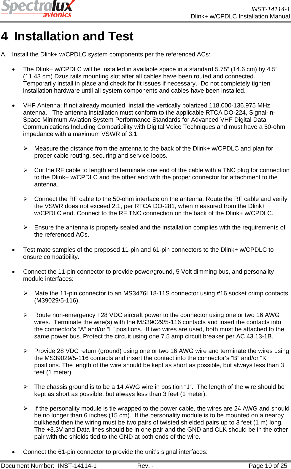           INST-14114-1 Dlink+ w/CPDLC Installation Manual  Document Number:  INST-14114-1  Rev. -  Page 10 of 25  4 Installation and Test A.  Install the Dlink+ w/CPDLC system components per the referenced ACs: •  The Dlink+ w/CPDLC will be installed in available space in a standard 5.75” (14.6 cm) by 4.5” (11.43 cm) Dzus rails mounting slot after all cables have been routed and connected.  Temporarily install in place and check for fit issues if necessary.  Do not completely tighten installation hardware until all system components and cables have been installed. •  VHF Antenna: If not already mounted, install the vertically polarized 118.000-136.975 MHz antenna.   The antenna installation must conform to the applicable RTCA DO-224, Signal-in-Space Minimum Aviation System Performance Standards for Advanced VHF Digital Data Communications Including Compatibility with Digital Voice Techniques and must have a 50-ohm impedance with a maximum VSWR of 3:1.  ¾  Measure the distance from the antenna to the back of the Dlink+ w/CPDLC and plan for proper cable routing, securing and service loops.  ¾  Cut the RF cable to length and terminate one end of the cable with a TNC plug for connection to the Dlink+ w/CPDLC and the other end with the proper connector for attachment to the antenna. ¾  Connect the RF cable to the 50-ohm interface on the antenna. Route the RF cable and verify the VSWR does not exceed 2:1, per RTCA DO-281, when measured from the Dlink+ w/CPDLC end. Connect to the RF TNC connection on the back of the Dlink+ w/CPDLC.   ¾  Ensure the antenna is properly sealed and the installation complies with the requirements of the referenced ACs. •  Test mate samples of the proposed 11-pin and 61-pin connectors to the Dlink+ w/CPDLC to ensure compatibility. •  Connect the 11-pin connector to provide power/ground, 5 Volt dimming bus, and personality module interfaces: ¾  Mate the 11-pin connector to an MS3476L18-11S connector using #16 socket crimp contacts (M39029/5-116).   ¾  Route non-emergency +28 VDC aircraft power to the connector using one or two 16 AWG wires.  Terminate the wire(s) with the MS39029/5-116 contacts and insert the contacts into the connector’s “A” and/or “L” positions.  If two wires are used, both must be attached to the same power bus. Protect the circuit using one 7.5 amp circuit breaker per AC 43.13-1B. ¾  Provide 28 VDC return (ground) using one or two 16 AWG wire and terminate the wires using the MS39029/5-116 contacts and insert the contact into the connector’s “B” and/or “K” positions. The length of the wire should be kept as short as possible, but always less than 3 feet (1 meter). ¾  The chassis ground is to be a 14 AWG wire in position “J”.  The length of the wire should be kept as short as possible, but always less than 3 feet (1 meter). ¾  If the personality module is tie wrapped to the power cable, the wires are 24 AWG and should be no longer than 6 inches (15 cm).  If the personality module is to be mounted on a nearby bulkhead then the wiring must be two pairs of twisted shielded pairs up to 3 feet (1 m) long.  The +3.3V and Data lines should be in one pair and the GND and CLK should be in the other pair with the shields tied to the GND at both ends of the wire.  •  Connect the 61-pin connector to provide the unit’s signal interfaces: 