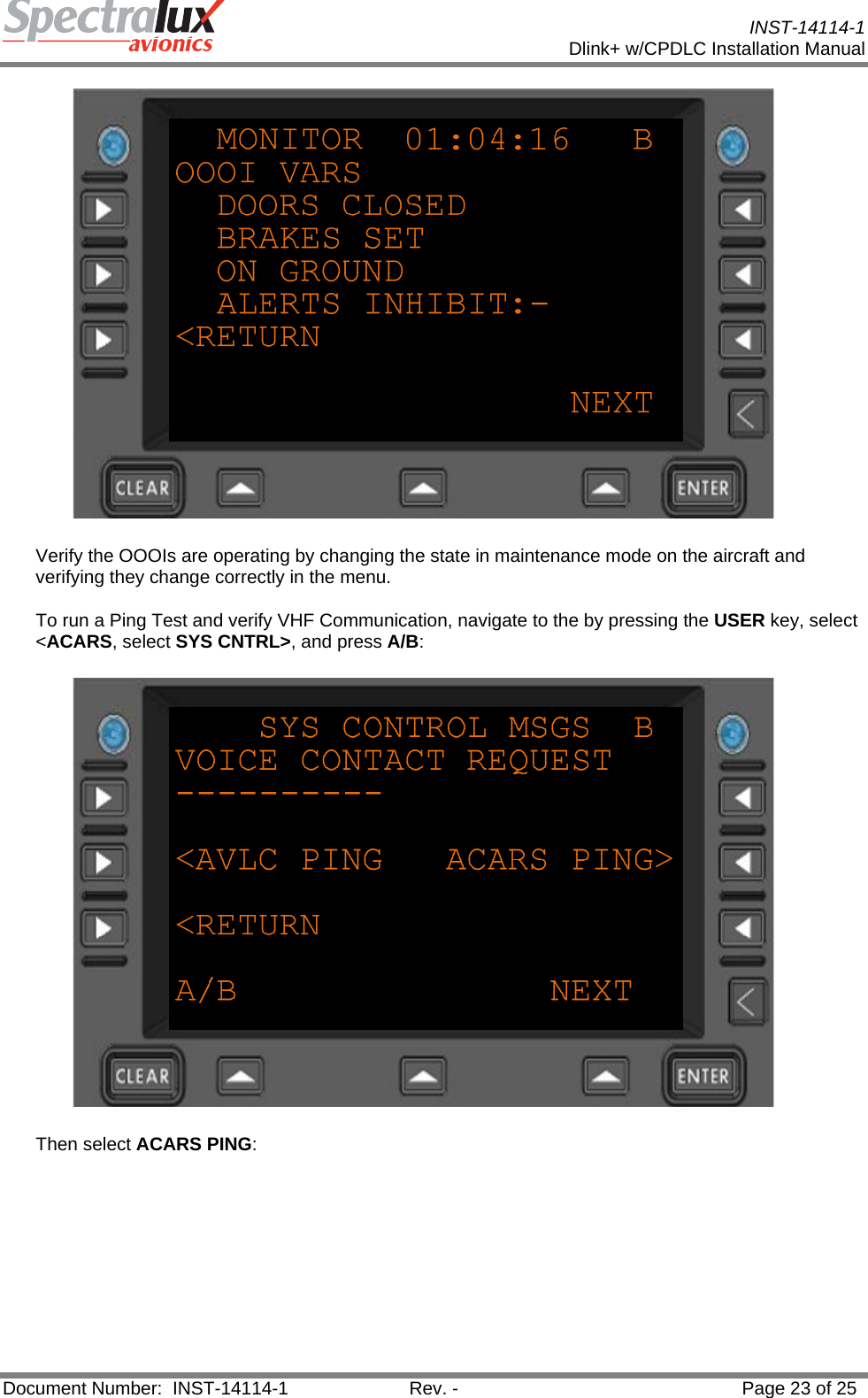           INST-14114-1 Dlink+ w/CPDLC Installation Manual  Document Number:  INST-14114-1  Rev. -  Page 23 of 25   Verify the OOOIs are operating by changing the state in maintenance mode on the aircraft and verifying they change correctly in the menu. To run a Ping Test and verify VHF Communication, navigate to the by pressing the USER key, select &lt;ACARS, select SYS CNTRL&gt;, and press A/B:   Then select ACARS PING: 