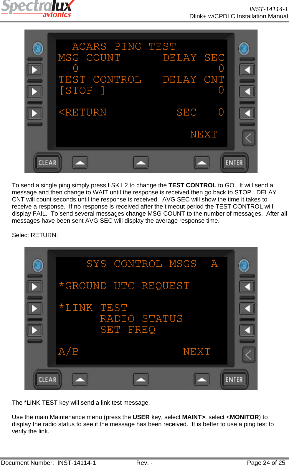           INST-14114-1 Dlink+ w/CPDLC Installation Manual  Document Number:  INST-14114-1  Rev. -  Page 24 of 25   To send a single ping simply press LSK L2 to change the TEST CONTROL to GO.  It will send a message and then change to WAIT until the response is received then go back to STOP.  DELAY CNT will count seconds until the response is received.  AVG SEC will show the time it takes to receive a response.  If no response is received after the timeout period the TEST CONTROL will display FAIL.  To send several messages change MSG COUNT to the number of messages.  After all messages have been sent AVG SEC will display the average response time. Select RETURN:  The *LINK TEST key will send a link test message.   Use the main Maintenance menu (press the USER key, select MAINT&gt;, select &lt;MONITOR) to display the radio status to see if the message has been received.  It is better to use a ping test to verify the link. 