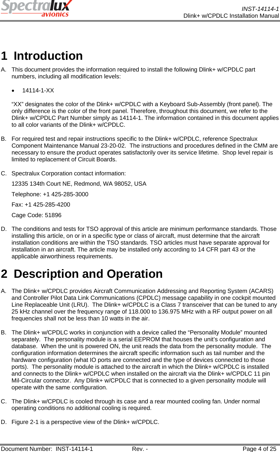           INST-14114-1 Dlink+ w/CPDLC Installation Manual  Document Number:  INST-14114-1  Rev. -  Page 4 of 25    1 Introduction A.  This document provides the information required to install the following Dlink+ w/CPDLC part numbers, including all modification levels:  • 14114-1-XX   “XX” designates the color of the Dlink+ w/CPDLC with a Keyboard Sub-Assembly (front panel). The only difference is the color of the front panel. Therefore, throughout this document, we refer to the Dlink+ w/CPDLC Part Number simply as 14114-1. The information contained in this document applies to all color variants of the Dlink+ w/CPDLC. B.  For required test and repair instructions specific to the Dlink+ w/CPDLC, reference Spectralux Component Maintenance Manual 23-20-02.  The instructions and procedures defined in the CMM are necessary to ensure the product operates satisfactorily over its service lifetime.  Shop level repair is limited to replacement of Circuit Boards. C. Spectralux Corporation contact information: 12335 134th Court NE, Redmond, WA 98052, USA Telephone: +1 425-285-3000 Fax: +1 425-285-4200 Cage Code: 51896 D.  The conditions and tests for TSO approval of this article are minimum performance standards. Those installing this article, on or in a specific type or class of aircraft, must determine that the aircraft installation conditions are within the TSO standards. TSO articles must have separate approval for installation in an aircraft. The article may be installed only according to 14 CFR part 43 or the applicable airworthiness requirements.  2 Description and Operation A.  The Dlink+ w/CPDLC provides Aircraft Communication Addressing and Reporting System (ACARS) and Controller Pilot Data Link Communications (CPDLC) message capability in one cockpit mounted Line Replaceable Unit (LRU).  The Dlink+ w/CPDLC is a Class 7 transceiver that can be tuned to any 25 kHz channel over the frequency range of 118.000 to 136.975 MHz with a RF output power on all frequencies shall not be less than 10 watts in the air.   B.  The Dlink+ w/CPDLC works in conjunction with a device called the “Personality Module” mounted separately.  The personality module is a serial EEPROM that houses the unit’s configuration and database.  When the unit is powered ON, the unit reads the data from the personality module.  The configuration information determines the aircraft specific information such as tail number and the hardware configuration (what IO ports are connected and the type of devices connected to those ports).  The personality module is attached to the aircraft in which the Dlink+ w/CPDLC is installed and connects to the Dlink+ w/CPDLC when installed on the aircraft via the Dlink+ w/CPDLC 11 pin Mil-Circular connector.  Any Dlink+ w/CPDLC that is connected to a given personality module will operate with the same configuration. C.  The Dlink+ w/CPDLC is cooled through its case and a rear mounted cooling fan. Under normal operating conditions no additional cooling is required. D.  Figure 2-1 is a perspective view of the Dlink+ w/CPDLC.   